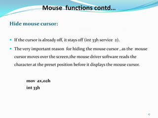 Mouse functions contd…

Hide mouse cursor:


 If the cursor is already off, it stays off (int 33h service 2).

 The very important reason for hiding the mouse cursor , as the mouse
  cursor moves over the screen,the mouse driver software reads the
  character at the preset position before it displays the mouse cursor.


         mov ax,02h
         int 33h




                                                                          17
 