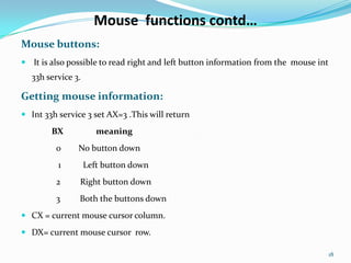 Mouse functions contd…
Mouse buttons:
 It is also possible to read right and left button information from the mouse int
  33h service 3.

Getting mouse information:
 Int 33h service 3 set AX=3 .This will return

        BX            meaning
         0     No button down
          1        Left button down
         2      Right button down
         3      Both the buttons down
 CX = current mouse cursor column.

 DX= current mouse cursor row.

                                                                                     18
 
