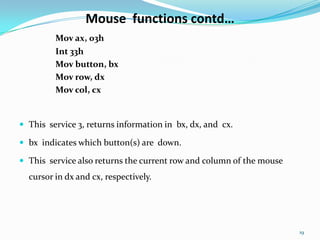 Mouse functions contd…
         Mov ax, 03h
         Int 33h
         Mov button, bx
         Mov row, dx
         Mov col, cx


 This service 3, returns information in bx, dx, and cx.

 bx indicates which button(s) are down.

 This service also returns the current row and column of the mouse
  cursor in dx and cx, respectively.




                                                                      19
 