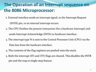 The Operation of an Interrupt sequence on
the 8086 Microprocessor:
1. External interface sends an interrupt signal, to the Interrupt Request
   (INTR) pin, or an internal interrupt occurs.

2. The CPU finishes the present instruction (for a hardware interrupt) and

  sends Interrupt Acknowledge (INTA) to hardware interface.

3. The interrupt type N is sent to the Central Processor Unit (CPU) via the

   Data bus from the hardware interface.

4. The contents of the flag registers are pushed onto the stack.

5. Both the interrupt (IF) and (TF) flags are cleared. This disables the INTR
  pin and the trap or single-step feature.


                                                                              6
 
