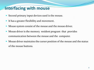 Interfacing with mouse
 Second primary input devices used is the mouse.

 It has a greater flexibility and movement.

 Mouse system consist of the mouse and the mouse driver.

 Mouse driver is the memory resident program that provides
  communication between the mouse and the computer.

 Mouse driver maintains the cursor position of the mouse and the status
  of the mouse buttons.




                                                                           8
 