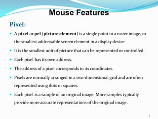 Mouse Features
Pixel:
 A pixel or pel (picture element) is a single point in a raster image, or
  the smallest addressable screen element in a display device.

 It is the smallest unit of picture that can be represented or controlled.

 Each pixel has its own address.

 The address of a pixel corresponds to its coordinates.

 Pixels are normally arranged in a two-dimensional grid and are often
  represented using dots or squares.

 Each pixel is a sample of an original image. More samples typically
  provide more accurate representations of the original image.

                                                                              9
 