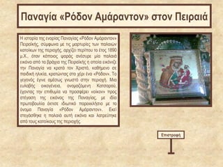 Η ιστορία της ενορίας Παναγίας «Ρόδον Αμάραντον»
Πειραϊκής, σύμφωνα με τις μαρτυρίες των παλαιών
κατοίκων της περιοχής, αρχίζει περίπου το έτος 1890
μ.Χ., όταν κάποιος ψαράς ανέσυρε μία παλαιά
εικόνα από τα βράχια της Πειραϊκής η οποία εικόνιζε
την Παναγία να κρατά τον Χριστό, καθήμενο σε
παιδική ηλικία, κρατώντας στο χέρι ένα «Ρόδον». Το
γεγονός έγινε αμέσως γνωστό στην περιοχή. Μια
ευλαβής οικογένεια, ονομαζόμενη Κατσαρού,
έχοντας την επιθυμία να προσφέρει «οίκον» προς
στέγαση της εικόνας της Παναγίας, με ιδία
πρωτοβουλία έκτισε ιδιωτικό παρεκκλήσιο με το
όνομα Παναγία «Ρόδον Αμάραντον». Εκεί
στεγάσθηκε η παλαιά αυτή εικόνα και λατρεύτηκε
από τους κατοίκους της περιοχής.
Επιστροφή
Παναγία «Ρόδον Αμάραντον» στον Πειραιά
 