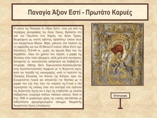 Η εικόνα της Παναγίας το «Άξιον Εστί», είναι μια από τις
περίφημες αγιογραφίας του Αγίου Όρους. Βρίσκεται στο
ναό του Πρωτάτου στις Καρυές του Αγίου Όρους,
θεωρούμενη ως «κοινή εφέστιος προστάτις» εικόνα όλων
των Αγιορείτικων Μονών. Φέρει, μάλιστα, στο πλαίσιό της
τις σφραγίδες και των 20 Μονών.Η εικόνα «Άξιον Εστί» έχει
διαστάσεις 70,5×44 εκ., χωρίς την αργυρή θήκη που την
περιβάλλει. Λόγω του χρόνου που πέρασε, η μορφή της
Θεοτόκου ήταν πολύ σβησμένη, αλλά μετά από συντήρηση,
διατηρείται σε ικανοποιητική κατάσταση και διαβάζεται η
επιγραφή «Μήτηρ Θεού Καρυώτισσα».Κατασκευάστηκε
στην Κωνσταντινούπολη σύμφωνα με τη Βυζαντινή τέχνη,
κατά την περίοδο της εικονομαχίας, κατά το πρότυπο της
Παναγίας Ελεούσας του Κύκκου της Κύπρου, έργο του
Ευαγγελιστού Λουκά και απεικονίζει την Θεοτόκο με τη
μορφή που είχε λίγο πριν την κοίμησή της.Γενικά η όλη
τεχνοτροπία της εικόνας είναι στα αυστηρά στα πρότυπα
της βυζαντινής τέχνης και η όψη της επιβλητική, με γλυκεία
σοβαρότητα, γνώρισμα πολλών παλαιών εικόνων. Κατά το
έτος 1836 το μεγαλύτερο μέρος της εικόνας σκεπάστηκε με
λιθοστόλιστο αργυροχρυσωμένο κάλυμμα, θαυμαστής
Αγιορείτικης τέχνης (υποκάμισο)
Επιστροφή
Παναγία Άξιον Εστί - Πρωτάτο Καρυές
 