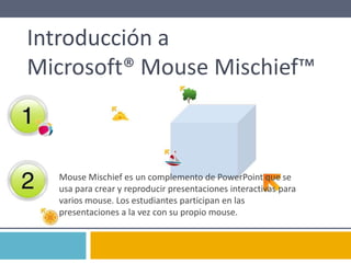 Introducción a
Microsoft® Mouse Mischief™
Mouse Mischief es un complemento de PowerPoint que se
usa para crear y reproducir presentaciones interactivas para
varios mouse. Los estudiantes participan en las
presentaciones a la vez con su propio mouse.
 