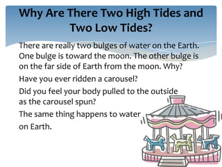 Why Are There Two High Tides and
        Two Low Tides?
There are really two bulges of water on the Earth.
One bulge is toward the moon. The other bulge is
on the far side of Earth from the moon. Why?
Have you ever ridden a carousel?
Did you feel your body pulled to the outside
as the carousel spun?
The same thing happens to water
on Earth.
 