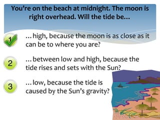 You’re on the beach at midnight. The moon is
     right overhead. Will the tide be…

    …high, because the moon is as close as it
    can be to where you are?

    …between low and high, because the
    tide rises and sets with the Sun?

    …low, because the tide is
    caused by the Sun’s gravity?
 