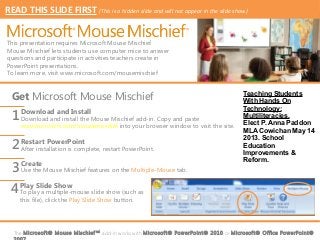 READ THIS SLIDE FIRST (This is a hidden slide and will not appear in the slide show)


This presentation requires Microsoft Mouse Mischief.
Mouse Mischief lets students use computer mice to answer
questions and participate in activities teachers create in
PowerPoint presentations.
To learn more, visit www.microsoft.com/mousemischief



  Get Microsoft Mouse Mischief                                                          Teaching Students
                                                                                        With Hands On
                                                                                        Technology:
  1 Download and install the Mouse Mischief add-in. Copy and paste
    Download and Install                                                                Multiliteracies.
                                                                                        Elect P. Anna Paddon
     www.microsoft.com/mousemischief into your browser window to visit the site.
                                                                                        MLA Cowichan May 14

  2 Restart PowerPoint restart PowerPoint.
                                                                                        2013. School
    After installation is complete,                                                     Education
                                                                                        Improvements &

  3 Use the Mouse Mischief features on the Multiple-Mouse tab.
                                                                                        Reform.
    Create


  4 Play Slide Show slide show (such as
    To play a multiple-mouse
     this file), click the Play Slide Show button.




  The Microsof t® Mouse Mischief ™ add-in works with Microsof t® PowerPoint® 2010 or Microsof t® Office PowerPoint®
 