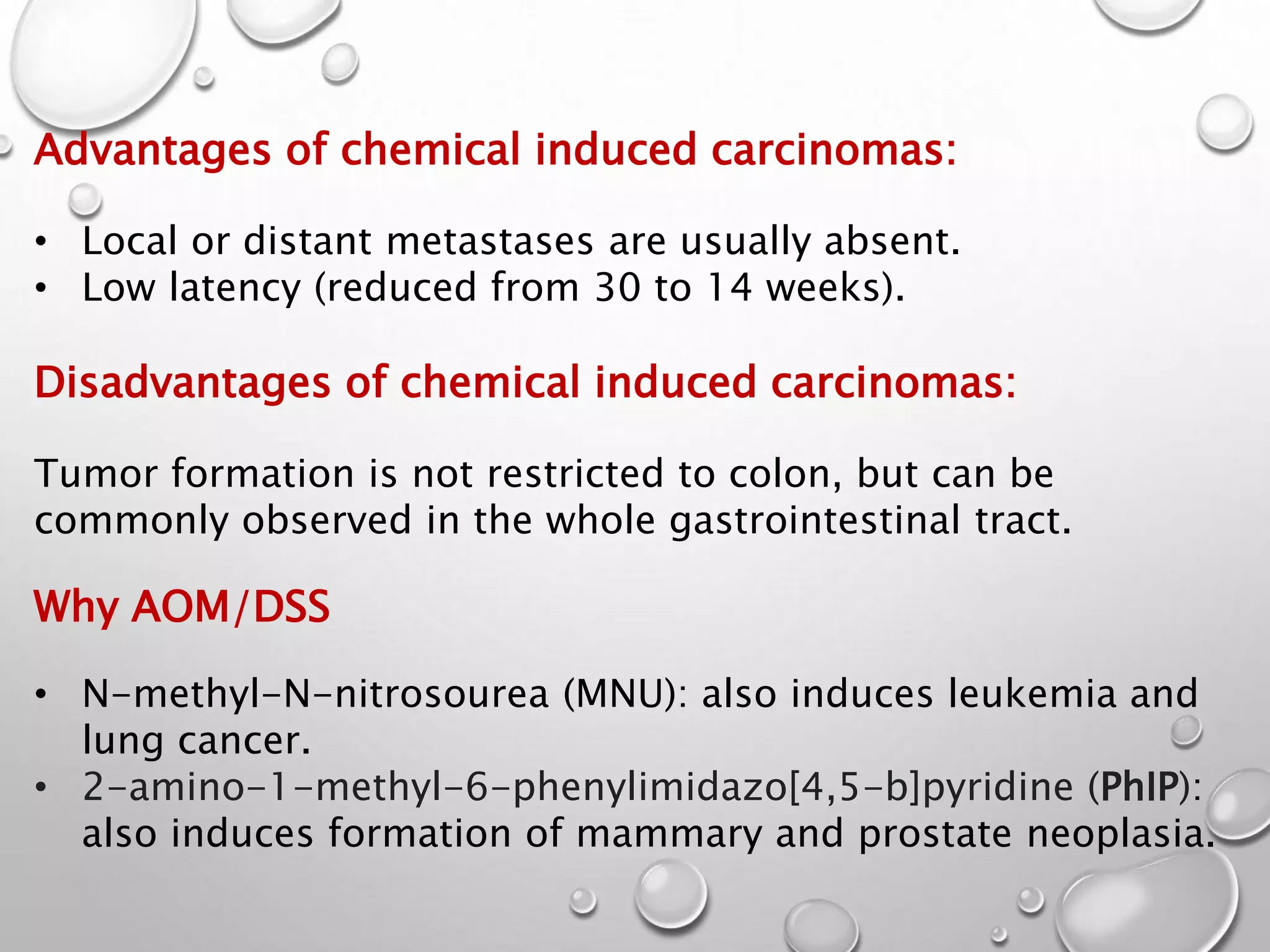 Advantages of chemical induced carcinomas:
• Local or distant metastases are usually absent.
• Low latency (reduced from 30 to 14 weeks).
Disadvantages of chemical induced carcinomas:
Tumor formation is not restricted to colon, but can be
commonly observed in the whole gastrointestinal tract.
Why AOM/DSS
• N-methyl-N-nitrosourea (MNU): also induces leukemia and
lung cancer.
• 2-amino-1-methyl-6-phenylimidazo[4,5-b]pyridine (PhIP):
also induces formation of mammary and prostate neoplasia.
 