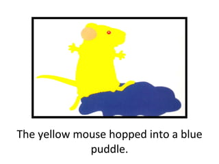 The yellow mouse hopped into a blue puddle. 