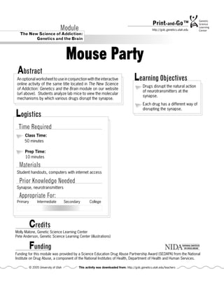Print-and-Go™
                                   Module                                                             http://gslc.genetics.utah.edu
   The New Science of Addiction:
          Genetics and the Brain



                                        Mouse Party
 Abstract
 An optional worksheet to use in conjunction with the interactive
 online activity of the same title located in The New Science
                                                                                        Learning Objectives
                                                                                               Drugs disrupt the natural action
 of Addiction: Genetics and the Brain module on our website
                                                                                               of neurotransmitters at the
 (url above). Students analyze lab mice to view the molecular
                                                                                               synapse.
 mechanisms by which various drugs disrupt the synapse.
                                                                                               Each drug has a different way of
                                                                                               disrupting the synapse.
Logistics
  Time Required
      Class Time:
      50 minutes

      Prep Time:
      10 minutes

  Materials
Student handouts, computers with internet access

  Prior Knowledge Needed
Synapse, neurotransmitters

  Appropriate For:
 Primary         Intermediate          Secondary       College




           Credits
Molly Malone, Genetic Science Learning Center
Pete Anderson, Genetic Science Learning Center (illustrations)


           Funding
Funding for this module was provided by a Science Education Drug Abuse Partnership Award (SEDAPA) from the National
Institute on Drug Abuse, a component of the National Institutes of Health, Department of Health and Human Services.

           © 2005 University of Utah           This activity was downloaded from: http://gslc.genetics.utah.edu/teachers
 
