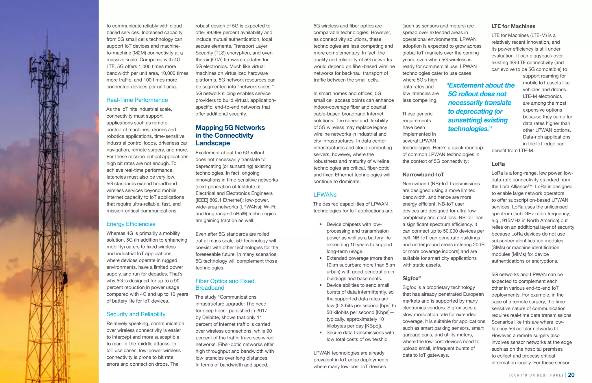 19 | | 20
to communicate reliably with cloud-
based services. Increased capacity
from 5G small cells technology can
support IoT devices and machine-
to-machine (M2M) connectivity at a
massive scale. Compared with 4G
LTE, 5G offers 1,000 times more
bandwidth per unit area, 10,000 times
more traffic, and 100 times more
connected devices per unit area.
Real-Time Performance
As the IoT hits industrial scale,
connectivity must support
applications such as remote
control of machines, drones and
robotics applications, time-sensitive
industrial control loops, driverless car
navigation, remote surgery, and more.
For these mission-critical applications,
high bit rates are not enough. To
achieve real-time performance,
latencies must also be very low.
5G standards extend broadband
wireless services beyond mobile
Internet capacity to IoT applications
that require ultra-reliable, fast, and
mission-critical communications.
Energy Efficiencies
Whereas 4G is primarily a mobility
solution, 5G (in addition to enhancing
mobility) caters to fixed wireless
and industrial IoT applications
where devices operate in rugged
environments, have a limited power
supply, and run for decades. That’s
why 5G is designed for up to a 90
percent reduction in power usage
compared with 4G and up to 10 years
of battery life for IoT devices.
Security and Reliability
Relatively speaking, communication
over wireless connectivity is easier
to intercept and more susceptible
to man-in-the-middle attacks. In
IoT use cases, low-power wireless
connectivity is prone to bit rate
errors and connection drops. The
robust design of 5G is expected to
offer 99.999 percent availability and
include mutual authentication, local
secure elements, Transport Layer
Security (TLS) encryption, and over-
the-air (OTA) firmware updates for
5G electronics. Much like virtual
machines on virtualized hardware
platforms, 5G network resources can
be segmented into “network slices.”
5G network slicing enables service
providers to build virtual, application-
specific, end-to-end networks that
offer additional security.
Mapping 5G Networks
in the Connectivity
Landscape
Excitement about the 5G rollout
does not necessarily translate to
deprecating (or sunsetting) existing
technologies. In fact, ongoing
innovations in time-sensitive networks
(next-generation of Institute of
Electrical and Electronics Engineers
[IEEE] 802.1 Ethernet); low-power,
wide-area networks (LPWANs); Wi-Fi;
and long range (LoRa®) technologies
are gaining traction as well.
Even after 5G standards are rolled
out at mass scale, 5G technology will
coexist with other technologies for the
foreseeable future. In many scenarios,
5G technology will complement those
technologies.
Fiber Optics and Fixed
Broadband
The study “Communications
infrastructure upgrade: The need
for deep fiber,” published in 2017
by Deloitte, shows that only 11
percent of Internet traffic is carried
over wireless connections, while 90
percent of the traffic traverses wired
networks. Fiber-optic networks offer
high throughput and bandwidth with
low latencies over long distances.
In terms of bandwidth and speed,
5G wireless and fiber optics are
comparable technologies. However,
as connectivity solutions, these
technologies are less competing and
more complementary. In fact, the
quality and reliability of 5G networks
would depend on fiber-based wireline
networks for backhaul transport of
traffic between the small cells.
In smart homes and offices, 5G
small cell access points can enhance
indoor-coverage fiber and coaxial
cable-based broadband Internet
solutions. The speed and flexibility
of 5G wireless may replace legacy
wireline networks in industrial and
city infrastructures. In data center
infrastructures and cloud computing
servers, however, where the
robustness and maturity of wireline
technologies are critical, fiber-optic
and fixed Ethernet technologies will
continue to dominate.
LPWANs
The desired capabilities of LPWAN
technologies for IoT applications are:
•	 Device chipsets with low-
processing and transmission
power as well as a battery life
exceeding 10 years to support
long-term usage.
•	 Extended coverage (more than
10km suburban; more than 5km
urban) with good penetration in
buildings and basements.
•	 Device abilities to send small
bursts of data intermittently, so
the supported data rates are
low (0.3 bits per second [bps] to
50 kilobits per second [Kbps]—
typically, approximately 10
kilobytes per day [KBpd]).
•	 Secure data transmissions with
low total costs of ownership.
LPWAN technologies are already
prevalent in IoT edge deployments,
where many low-cost IoT devices
(such as sensors and meters) are
spread over extended areas in
operational environments. LPWAN
adoption is expected to grow across
global IoT markets over the coming
years, even when 5G wireless is
ready for commercial use. LPWAN
technologies cater to use cases
where 5G’s high
data rates and
low latencies are
less compelling.
These generic
requirements
have been
implemented in
several LPWAN
technologies. Here’s a quick roundup
of common LPWAN technologies in
the context of 5G connectivity:
Narrowband-IoT
Narrowband (NB)-IoT transmissions
are designed using a more limited
bandwidth, and hence are more
energy efficient. NB-IoT user
devices are designed for ultra-low
complexity and cost less. NB-IoT has
a significant spectrum efficiency. It
can connect up to 50,000 devices per
cell. NB-IoT can penetrate buildings
and underground areas (offering 20dB
or more coverage indoors) and are
suitable for smart city applications
with static assets.
Sigfox®
Sigfox is a proprietary technology
that has already penetrated European
markets and is supported by many
electronics vendors. Sigfox uses a
slow modulation rate for extended
coverage. It is suitable for applications
such as smart parking sensors, smart
garbage cans, and utility meters,
where the low-cost devices need to
upload small, infrequent bursts of
data to IoT gateways.
LTE for Machines
LTE for Machines (LTE-M) is a
relatively recent innovation, and
its power efficiency is still under
evaluation. It can piggyback over
existing 4G-LTE connectivity (and
can evolve to be 5G compatible) to
support roaming for
mobile IoT assets like
vehicles and drones.
LTE-M electronics
are among the most
expensive options
because they can offer
data rates higher than
other LPWAN options.
Data-rich applications
in the IoT edge can
benefit from LTE-M.
LoRa
LoRa is a long-range, low power, low-
data-rate connectivity standard from
the Lora Alliance™. LoRa is designed
to enable large network operators
to offer subscription-based LPWAN
services. LoRa uses the unlicensed
spectrum (sub-GHz radio frequency;
e.g., 915MHz in North America) but
relies on an additional layer of security
because LoRa devices do not use
subscriber identification modules
(SIMs) or machine identification
modules (MIMs) for device
authentications or encryptions.
5G networks and LPWAN can be
expected to complement each
other in various end-to-end IoT
deployments. For example, in the
case of a remote surgery, the time-
sensitive nature of communication
requires real-time data transmissions.
Scenarios like this are where low-
latency 5G cellular networks fit.
However, a remote surgery also
involves sensor networks at the edge
such as on the hospital premises
to collect and process critical
information locally. For these sensor
"Excitement about the
5G rollout does not
necessarily translate
to deprecating (or
sunsetting) existing
technologies."
[ C O N T ’ D O N N E X T P A G E ]
 