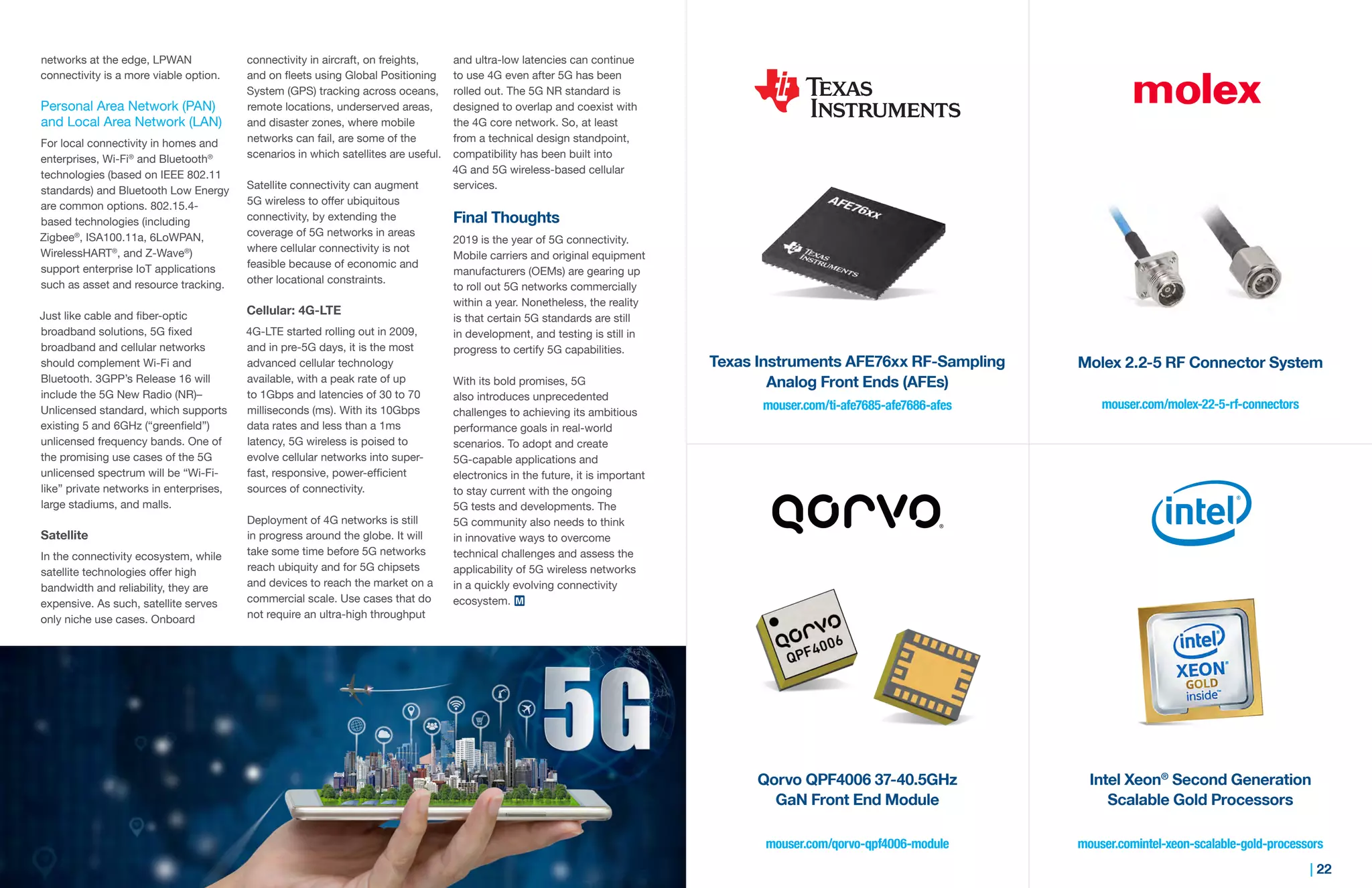 21 | | 22
networks at the edge, LPWAN
connectivity is a more viable option.
Personal Area Network (PAN)
and Local Area Network (LAN)
For local connectivity in homes and
enterprises, Wi-Fi®
and Bluetooth®
technologies (based on IEEE 802.11
standards) and Bluetooth Low Energy
are common options. 802.15.4-
based technologies (including
Zigbee®
, ISA100.11a, 6LoWPAN,
WirelessHART®
, and Z-Wave®
)
support enterprise IoT applications
such as asset and resource tracking.
Just like cable and fiber-optic
broadband solutions, 5G fixed
broadband and cellular networks
should complement Wi-Fi and
Bluetooth. 3GPP’s Release 16 will
include the 5G New Radio (NR)–
Unlicensed standard, which supports
existing 5 and 6GHz (“greenfield”)
unlicensed frequency bands. One of
the promising use cases of the 5G
unlicensed spectrum will be “Wi-Fi-
like” private networks in enterprises,
large stadiums, and malls.
Satellite
In the connectivity ecosystem, while
satellite technologies offer high
bandwidth and reliability, they are
expensive. As such, satellite serves
only niche use cases. Onboard
connectivity in aircraft, on freights,
and on fleets using Global Positioning
System (GPS) tracking across oceans,
remote locations, underserved areas,
and disaster zones, where mobile
networks can fail, are some of the
scenarios in which satellites are useful.
Satellite connectivity can augment
5G wireless to offer ubiquitous
connectivity, by extending the
coverage of 5G networks in areas
where cellular connectivity is not
feasible because of economic and
other locational constraints.
Cellular: 4G-LTE
4G-LTE started rolling out in 2009,
and in pre-5G days, it is the most
advanced cellular technology
available, with a peak rate of up
to 1Gbps and latencies of 30 to 70
milliseconds (ms). With its 10Gbps
data rates and less than a 1ms
latency, 5G wireless is poised to
evolve cellular networks into super-
fast, responsive, power-efficient
sources of connectivity.
Deployment of 4G networks is still
in progress around the globe. It will
take some time before 5G networks
reach ubiquity and for 5G chipsets
and devices to reach the market on a
commercial scale. Use cases that do
not require an ultra-high throughput
and ultra-low latencies can continue
to use 4G even after 5G has been
rolled out. The 5G NR standard is
designed to overlap and coexist with
the 4G core network. So, at least
from a technical design standpoint,
compatibility has been built into
4G and 5G wireless-based cellular
services.
Final Thoughts
2019 is the year of 5G connectivity.
Mobile carriers and original equipment
manufacturers (OEMs) are gearing up
to roll out 5G networks commercially
within a year. Nonetheless, the reality
is that certain 5G standards are still
in development, and testing is still in
progress to certify 5G capabilities.
With its bold promises, 5G
also introduces unprecedented
challenges to achieving its ambitious
performance goals in real-world
scenarios. To adopt and create
5G-capable applications and
electronics in the future, it is important
to stay current with the ongoing
5G tests and developments. The
5G community also needs to think
in innovative ways to overcome
technical challenges and assess the
applicability of 5G wireless networks
in a quickly evolving connectivity
ecosystem.
mouser.com/ti-afe7685-afe7686-afes mouser.com/molex-22-5-rf-connectors
mouser.comintel-xeon-scalable-gold-processorsmouser.com/qorvo-qpf4006-module
Texas Instruments AFE76xx RF-Sampling
Analog Front Ends (AFEs)
Qorvo QPF4006 37-40.5GHz
GaN Front End Module
Molex 2.2-5 RF Connector System
Intel Xeon®
Second Generation
Scalable Gold Processors
 