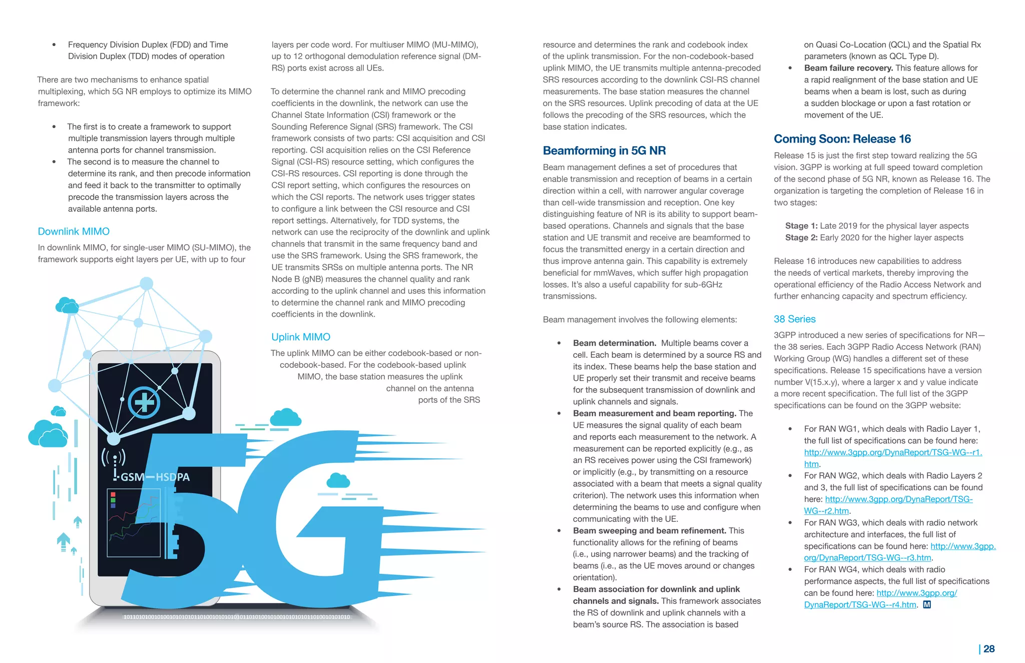 27 | | 28
•	 Frequency Division Duplex (FDD) and Time
Division Duplex (TDD) modes of operation
There are two mechanisms to enhance spatial
multiplexing, which 5G NR employs to optimize its MIMO
framework:
•	 The first is to create a framework to support
multiple transmission layers through multiple
antenna ports for channel transmission.
•	 The second is to measure the channel to
determine its rank, and then precode information
and feed it back to the transmitter to optimally
precode the transmission layers across the
available antenna ports.
Downlink MIMO
In downlink MIMO, for single-user MIMO (SU-MIMO), the
framework supports eight layers per UE, with up to four
layers per code word. For multiuser MIMO (MU-MIMO),
up to 12 orthogonal demodulation reference signal (DM-
RS) ports exist across all UEs.
To determine the channel rank and MIMO precoding
coefficients in the downlink, the network can use the
Channel State Information (CSI) framework or the
Sounding Reference Signal (SRS) framework. The CSI
framework consists of two parts: CSI acquisition and CSI
reporting. CSI acquisition relies on the CSI Reference
Signal (CSI-RS) resource setting, which configures the
CSI-RS resources. CSI reporting is done through the
CSI report setting, which configures the resources on
which the CSI reports. The network uses trigger states
to configure a link between the CSI resource and CSI
report settings. Alternatively, for TDD systems, the
network can use the reciprocity of the downlink and uplink
channels that transmit in the same frequency band and
use the SRS framework. Using the SRS framework, the
UE transmits SRSs on multiple antenna ports. The NR
Node B (gNB) measures the channel quality and rank
according to the uplink channel and uses this information
to determine the channel rank and MIMO precoding
coefficients in the downlink.
Uplink MIMO
The uplink MIMO can be either codebook-based or non-
codebook-based. For the codebook-based uplink
MIMO, the base station measures the uplink
channel on the antenna
ports of the SRS
resource and determines the rank and codebook index
of the uplink transmission. For the non-codebook-based
uplink MIMO, the UE transmits multiple antenna-precoded
SRS resources according to the downlink CSI-RS channel
measurements. The base station measures the channel
on the SRS resources. Uplink precoding of data at the UE
follows the precoding of the SRS resources, which the
base station indicates.
Beamforming in 5G NR
Beam management defines a set of procedures that
enable transmission and reception of beams in a certain
direction within a cell, with narrower angular coverage
than cell-wide transmission and reception. One key
distinguishing feature of NR is its ability to support beam-
based operations. Channels and signals that the base
station and UE transmit and receive are beamformed to
focus the transmitted energy in a certain direction and
thus improve antenna gain. This capability is extremely
beneficial for mmWaves, which suffer high propagation
losses. It’s also a useful capability for sub-6GHz
transmissions.
Beam management involves the following elements:
•	 Beam determination. Multiple beams cover a
cell. Each beam is determined by a source RS and
its index. These beams help the base station and
UE properly set their transmit and receive beams
for the subsequent transmission of downlink and
uplink channels and signals.
•	 Beam measurement and beam reporting. The
UE measures the signal quality of each beam
and reports each measurement to the network. A
measurement can be reported explicitly (e.g., as
an RS receives power using the CSI framework)
or implicitly (e.g., by transmitting on a resource
associated with a beam that meets a signal quality
criterion). The network uses this information when
determining the beams to use and configure when
communicating with the UE.
•	 Beam sweeping and beam refinement. This
functionality allows for the refining of beams
(i.e., using narrower beams) and the tracking of
beams (i.e., as the UE moves around or changes
orientation).
•	 Beam association for downlink and uplink
channels and signals. This framework associates
the RS of downlink and uplink channels with a
beam’s source RS. The association is based
on Quasi Co-Location (QCL) and the Spatial Rx
parameters (known as QCL Type D).
•	 Beam failure recovery. This feature allows for
a rapid realignment of the base station and UE
beams when a beam is lost, such as during
a sudden blockage or upon a fast rotation or
movement of the UE.
Coming Soon: Release 16
Release 15 is just the first step toward realizing the 5G
vision. 3GPP is working at full speed toward completion
of the second phase of 5G NR, known as Release 16. The
organization is targeting the completion of Release 16 in
two stages:
Stage 1: Late 2019 for the physical layer aspects
Stage 2: Early 2020 for the higher layer aspects
Release 16 introduces new capabilities to address
the needs of vertical markets, thereby improving the
operational efficiency of the Radio Access Network and
further enhancing capacity and spectrum efficiency.
38 Series
3GPP introduced a new series of specifications for NR—
the 38 series. Each 3GPP Radio Access Network (RAN)
Working Group (WG) handles a different set of these
specifications. Release 15 specifications have a version
number V(15.x.y), where a larger x and y value indicate
a more recent specification. The full list of the 3GPP
specifications can be found on the 3GPP website:
•	 For RAN WG1, which deals with Radio Layer 1,
the full list of specifications can be found here:
http://www.3gpp.org/DynaReport/TSG-WG--r1.
htm.
•	 For RAN WG2, which deals with Radio Layers 2
and 3, the full list of specifications can be found
here: http://www.3gpp.org/DynaReport/TSG-
WG--r2.htm.
•	 For RAN WG3, which deals with radio network
architecture and interfaces, the full list of
specifications can be found here: http://www.3gpp.
org/DynaReport/TSG-WG--r3.htm.
•	 For RAN WG4, which deals with radio
performance aspects, the full list of specifications
can be found here: http://www.3gpp.org/
DynaReport/TSG-WG--r4.htm.
 