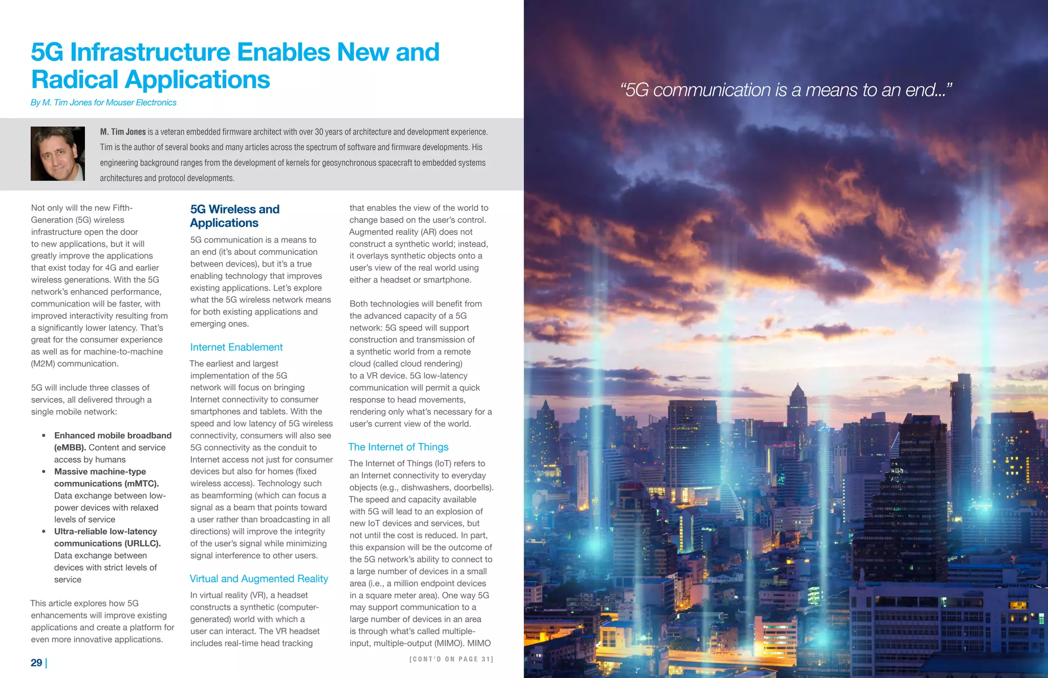 29 | | 30
5G Infrastructure Enables New and
Radical Applications
By M. Tim Jones for Mouser Electronics
Not only will the new Fifth-
Generation (5G) wireless
infrastructure open the door
to new applications, but it will
greatly improve the applications
that exist today for 4G and earlier
wireless generations. With the 5G
network’s enhanced performance,
communication will be faster, with
improved interactivity resulting from
a significantly lower latency. That’s
great for the consumer experience
as well as for machine-to-machine
(M2M) communication.
5G will include three classes of
services, all delivered through a
single mobile network:
•	 Enhanced mobile broadband
(eMBB). Content and service
access by humans
•	 Massive machine-type
communications (mMTC).
Data exchange between low-
power devices with relaxed
levels of service
•	 Ultra-reliable low-latency
communications (URLLC).
Data exchange between
devices with strict levels of
service
This article explores how 5G
enhancements will improve existing
applications and create a platform for
even more innovative applications.
5G Wireless and
Applications
5G communication is a means to
an end (it’s about communication
between devices), but it’s a true
enabling technology that improves
existing applications. Let’s explore
what the 5G wireless network means
for both existing applications and
emerging ones.
Internet Enablement
The earliest and largest
implementation of the 5G
network will focus on bringing
Internet connectivity to consumer
smartphones and tablets. With the
speed and low latency of 5G wireless
connectivity, consumers will also see
5G connectivity as the conduit to
Internet access not just for consumer
devices but also for homes (fixed
wireless access). Technology such
as beamforming (which can focus a
signal as a beam that points toward
a user rather than broadcasting in all
directions) will improve the integrity
of the user’s signal while minimizing
signal interference to other users.
Virtual and Augmented Reality
In virtual reality (VR), a headset
constructs a synthetic (computer-
generated) world with which a
user can interact. The VR headset
includes real-time head tracking
that enables the view of the world to
change based on the user’s control.
Augmented reality (AR) does not
construct a synthetic world; instead,
it overlays synthetic objects onto a
user’s view of the real world using
either a headset or smartphone.
Both technologies will benefit from
the advanced capacity of a 5G
network: 5G speed will support
construction and transmission of
a synthetic world from a remote
cloud (called cloud rendering)
to a VR device. 5G low-latency
communication will permit a quick
response to head movements,
rendering only what’s necessary for a
user’s current view of the world.
The Internet of Things
The Internet of Things (IoT) refers to
an Internet connectivity to everyday
objects (e.g., dishwashers, doorbells).
The speed and capacity available
with 5G will lead to an explosion of
new IoT devices and services, but
not until the cost is reduced. In part,
this expansion will be the outcome of
the 5G network’s ability to connect to
a large number of devices in a small
area (i.e., a million endpoint devices
in a square meter area). One way 5G
may support communication to a
large number of devices in an area
is through what’s called multiple-
input, multiple-output (MIMO). MIMO
M. Tim Jones is a veteran embedded firmware architect with over 30 years of architecture and development experience.
Tim is the author of several books and many articles across the spectrum of software and firmware developments. His
engineering background ranges from the development of kernels for geosynchronous spacecraft to embedded systems
architectures and protocol developments.
“5G communication is a means to an end...”
[ C O N T ’ D O N P A G E 3 1 ]
 