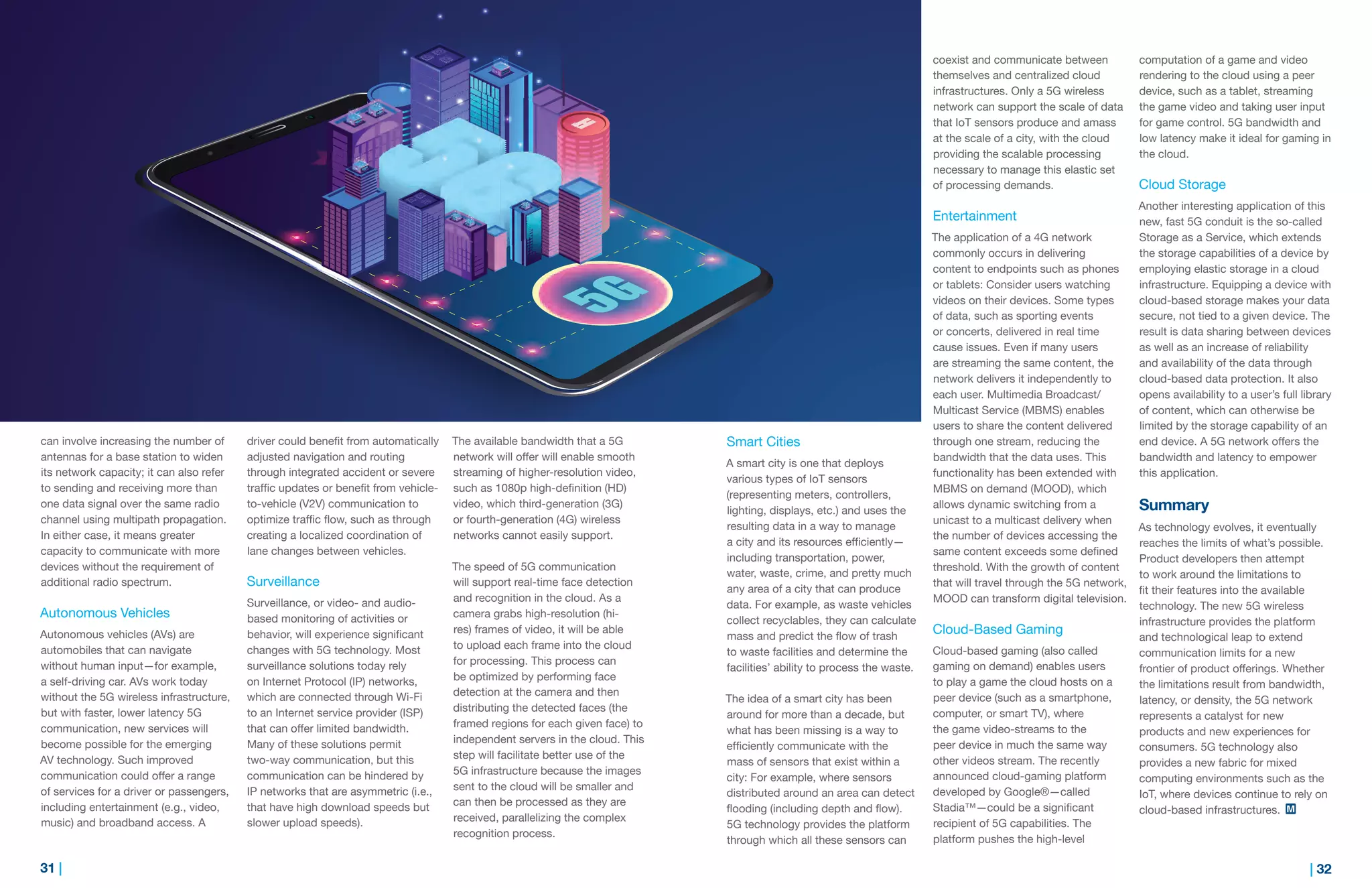 31 | | 32
can involve increasing the number of
antennas for a base station to widen
its network capacity; it can also refer
to sending and receiving more than
one data signal over the same radio
channel using multipath propagation.
In either case, it means greater
capacity to communicate with more
devices without the requirement of
additional radio spectrum.
Autonomous Vehicles
Autonomous vehicles (AVs) are
automobiles that can navigate
without human input—for example,
a self-driving car. AVs work today
without the 5G wireless infrastructure,
but with faster, lower latency 5G
communication, new services will
become possible for the emerging
AV technology. Such improved
communication could offer a range
of services for a driver or passengers,
including entertainment (e.g., video,
music) and broadband access. A
driver could benefit from automatically
adjusted navigation and routing
through integrated accident or severe
traffic updates or benefit from vehicle-
to-vehicle (V2V) communication to
optimize traffic flow, such as through
creating a localized coordination of
lane changes between vehicles.
Surveillance
Surveillance, or video- and audio-
based monitoring of activities or
behavior, will experience significant
changes with 5G technology. Most
surveillance solutions today rely
on Internet Protocol (IP) networks,
which are connected through Wi-Fi
to an Internet service provider (ISP)
that can offer limited bandwidth.
Many of these solutions permit
two-way communication, but this
communication can be hindered by
IP networks that are asymmetric (i.e.,
that have high download speeds but
slower upload speeds).
The available bandwidth that a 5G
network will offer will enable smooth
streaming of higher-resolution video,
such as 1080p high-definition (HD)
video, which third-generation (3G)
or fourth-generation (4G) wireless
networks cannot easily support.
The speed of 5G communication
will support real-time face detection
and recognition in the cloud. As a
camera grabs high-resolution (hi-
res) frames of video, it will be able
to upload each frame into the cloud
for processing. This process can
be optimized by performing face
detection at the camera and then
distributing the detected faces (the
framed regions for each given face) to
independent servers in the cloud. This
step will facilitate better use of the
5G infrastructure because the images
sent to the cloud will be smaller and
can then be processed as they are
received, parallelizing the complex
recognition process.
Smart Cities
A smart city is one that deploys
various types of IoT sensors
(representing meters, controllers,
lighting, displays, etc.) and uses the
resulting data in a way to manage
a city and its resources efficiently—
including transportation, power,
water, waste, crime, and pretty much
any area of a city that can produce
data. For example, as waste vehicles
collect recyclables, they can calculate
mass and predict the flow of trash
to waste facilities and determine the
facilities’ ability to process the waste.
The idea of a smart city has been
around for more than a decade, but
what has been missing is a way to
efficiently communicate with the
mass of sensors that exist within a
city: For example, where sensors
distributed around an area can detect
flooding (including depth and flow).
5G technology provides the platform
through which all these sensors can
coexist and communicate between
themselves and centralized cloud
infrastructures. Only a 5G wireless
network can support the scale of data
that IoT sensors produce and amass
at the scale of a city, with the cloud
providing the scalable processing
necessary to manage this elastic set
of processing demands.
Entertainment
The application of a 4G network
commonly occurs in delivering
content to endpoints such as phones
or tablets: Consider users watching
videos on their devices. Some types
of data, such as sporting events
or concerts, delivered in real time
cause issues. Even if many users
are streaming the same content, the
network delivers it independently to
each user. Multimedia Broadcast/
Multicast Service (MBMS) enables
users to share the content delivered
through one stream, reducing the
bandwidth that the data uses. This
functionality has been extended with
MBMS on demand (MOOD), which
allows dynamic switching from a
unicast to a multicast delivery when
the number of devices accessing the
same content exceeds some defined
threshold. With the growth of content
that will travel through the 5G network,
MOOD can transform digital television.
Cloud-Based Gaming
Cloud-based gaming (also called
gaming on demand) enables users
to play a game the cloud hosts on a
peer device (such as a smartphone,
computer, or smart TV), where
the game video-streams to the
peer device in much the same way
other videos stream. The recently
announced cloud-gaming platform
developed by Google®—called
Stadia™—could be a significant
recipient of 5G capabilities. The
platform pushes the high-level
computation of a game and video
rendering to the cloud using a peer
device, such as a tablet, streaming
the game video and taking user input
for game control. 5G bandwidth and
low latency make it ideal for gaming in
the cloud.
Cloud Storage
Another interesting application of this
new, fast 5G conduit is the so-called
Storage as a Service, which extends
the storage capabilities of a device by
employing elastic storage in a cloud
infrastructure. Equipping a device with
cloud-based storage makes your data
secure, not tied to a given device. The
result is data sharing between devices
as well as an increase of reliability
and availability of the data through
cloud-based data protection. It also
opens availability to a user’s full library
of content, which can otherwise be
limited by the storage capability of an
end device. A 5G network offers the
bandwidth and latency to empower
this application.
Summary
As technology evolves, it eventually
reaches the limits of what’s possible.
Product developers then attempt
to work around the limitations to
fit their features into the available
technology. The new 5G wireless
infrastructure provides the platform
and technological leap to extend
communication limits for a new
frontier of product offerings. Whether
the limitations result from bandwidth,
latency, or density, the 5G network
represents a catalyst for new
products and new experiences for
consumers. 5G technology also
provides a new fabric for mixed
computing environments such as the
IoT, where devices continue to rely on
cloud-based infrastructures.
 