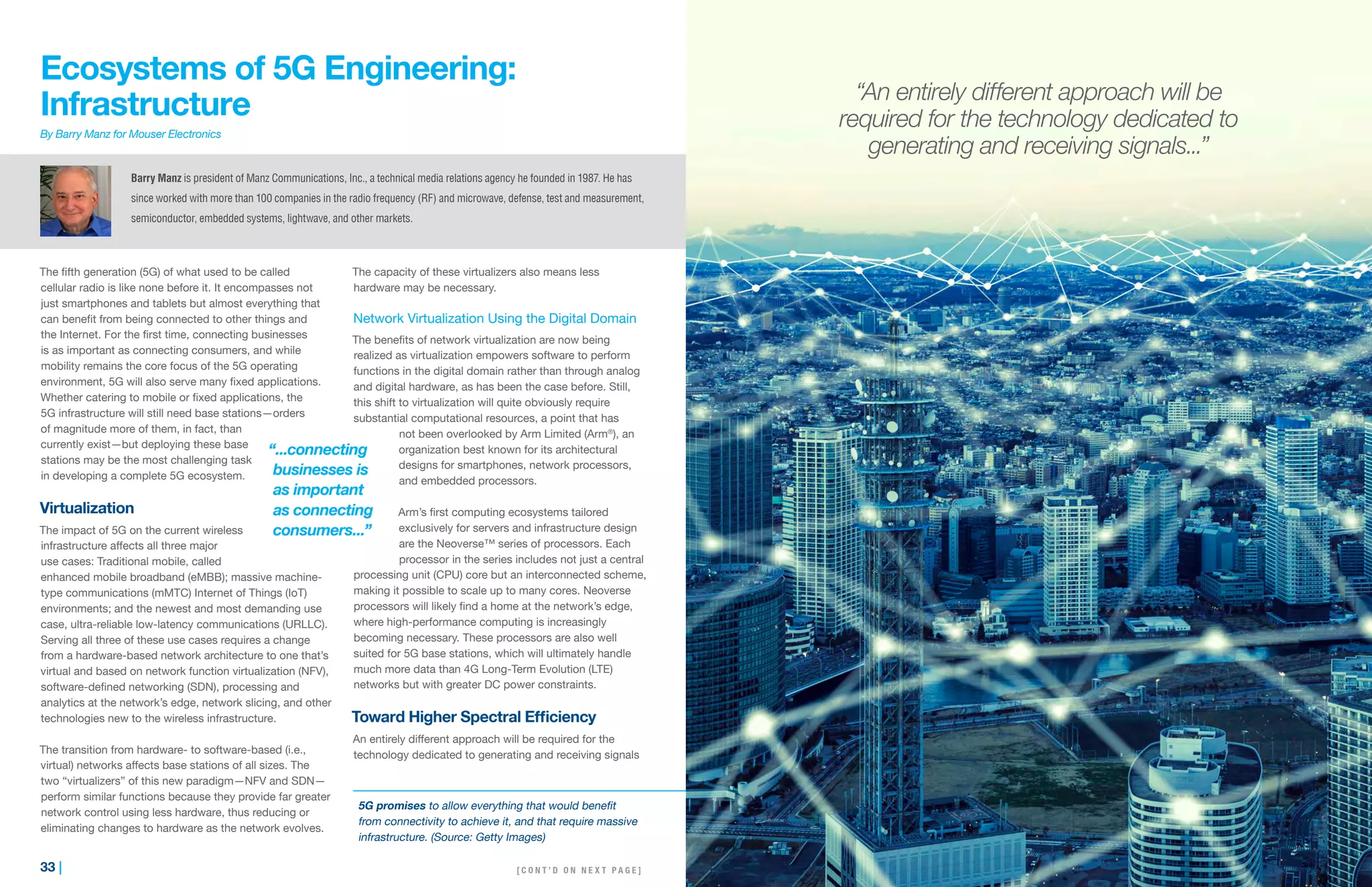 33 | | 34
Ecosystems of 5G Engineering:
Infrastructure
By Barry Manz for Mouser Electronics
The fifth generation (5G) of what used to be called
cellular radio is like none before it. It encompasses not
just smartphones and tablets but almost everything that
can benefit from being connected to other things and
the Internet. For the first time, connecting businesses
is as important as connecting consumers, and while
mobility remains the core focus of the 5G operating
environment, 5G will also serve many fixed applications.
Whether catering to mobile or fixed applications, the
5G infrastructure will still need base stations—orders
of magnitude more of them, in fact, than
currently exist—but deploying these base
stations may be the most challenging task
in developing a complete 5G ecosystem.
Virtualization
The impact of 5G on the current wireless
infrastructure affects all three major
use cases: Traditional mobile, called
enhanced mobile broadband (eMBB); massive machine-
type communications (mMTC) Internet of Things (IoT)
environments; and the newest and most demanding use
case, ultra-reliable low-latency communications (URLLC).
Serving all three of these use cases requires a change
from a hardware-based network architecture to one that’s
virtual and based on network function virtualization (NFV),
software-defined networking (SDN), processing and
analytics at the network’s edge, network slicing, and other
technologies new to the wireless infrastructure.
The transition from hardware- to software-based (i.e.,
virtual) networks affects base stations of all sizes. The
two “virtualizers” of this new paradigm—NFV and SDN—
perform similar functions because they provide far greater
network control using less hardware, thus reducing or
eliminating changes to hardware as the network evolves.
The capacity of these virtualizers also means less
hardware may be necessary.
Network Virtualization Using the Digital Domain
The benefits of network virtualization are now being
realized as virtualization empowers software to perform
functions in the digital domain rather than through analog
and digital hardware, as has been the case before. Still,
this shift to virtualization will quite obviously require
substantial computational resources, a point that has
not been overlooked by Arm Limited (Arm®
), an
organization best known for its architectural
designs for smartphones, network processors,
and embedded processors.
Arm’s first computing ecosystems tailored
exclusively for servers and infrastructure design
are the Neoverse™ series of processors. Each
processor in the series includes not just a central
processing unit (CPU) core but an interconnected scheme,
making it possible to scale up to many cores. Neoverse
processors will likely find a home at the network’s edge,
where high-performance computing is increasingly
becoming necessary. These processors are also well
suited for 5G base stations, which will ultimately handle
much more data than 4G Long-Term Evolution (LTE)
networks but with greater DC power constraints.
Toward Higher Spectral Efficiency
An entirely different approach will be required for the
technology dedicated to generating and receiving signals
Barry Manz is president of Manz Communications, Inc., a technical media relations agency he founded in 1987. He has
since worked with more than 100 companies in the radio frequency (RF) and microwave, defense, test and measurement,
semiconductor, embedded systems, lightwave, and other markets.
“...connecting
businesses is
as important
as connecting
consumers...”
5G promises to allow everything that would benefit
from connectivity to achieve it, and that require massive
infrastructure. (Source: Getty Images)
[ C O N T ’ D O N N E X T P A G E ]
“An entirely different approach will be
required for the technology dedicated to
generating and receiving signals...”
 