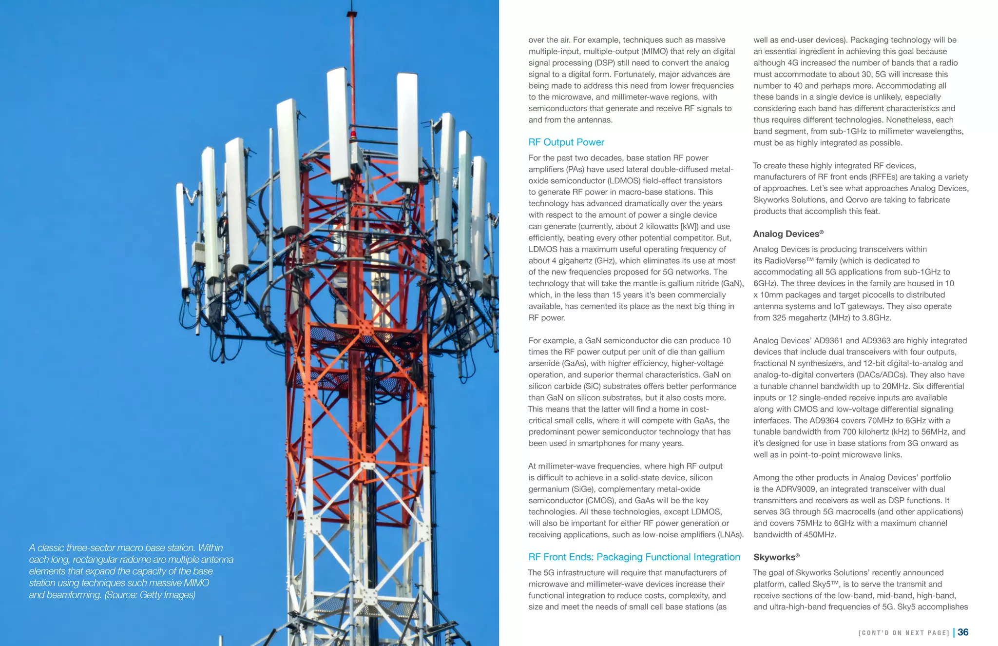 35 | | 36
over the air. For example, techniques such as massive
multiple-input, multiple-output (MIMO) that rely on digital
signal processing (DSP) still need to convert the analog
signal to a digital form. Fortunately, major advances are
being made to address this need from lower frequencies
to the microwave, and millimeter-wave regions, with
semiconductors that generate and receive RF signals to
and from the antennas.
RF Output Power
For the past two decades, base station RF power
amplifiers (PAs) have used lateral double-diffused metal-
oxide semiconductor (LDMOS) field-effect transistors
to generate RF power in macro-base stations. This
technology has advanced dramatically over the years
with respect to the amount of power a single device
can generate (currently, about 2 kilowatts [kW]) and use
efficiently, beating every other potential competitor. But,
LDMOS has a maximum useful operating frequency of
about 4 gigahertz (GHz), which eliminates its use at most
of the new frequencies proposed for 5G networks. The
technology that will take the mantle is gallium nitride (GaN),
which, in the less than 15 years it’s been commercially
available, has cemented its place as the next big thing in
RF power.
For example, a GaN semiconductor die can produce 10
times the RF power output per unit of die than gallium
arsenide (GaAs), with higher efficiency, higher-voltage
operation, and superior thermal characteristics. GaN on
silicon carbide (SiC) substrates offers better performance
than GaN on silicon substrates, but it also costs more.
This means that the latter will find a home in cost-
critical small cells, where it will compete with GaAs, the
predominant power semiconductor technology that has
been used in smartphones for many years.
At millimeter-wave frequencies, where high RF output
is difficult to achieve in a solid-state device, silicon
germanium (SiGe), complementary metal-oxide
semiconductor (CMOS), and GaAs will be the key
technologies. All these technologies, except LDMOS,
will also be important for either RF power generation or
receiving applications, such as low-noise amplifiers (LNAs).
RF Front Ends: Packaging Functional Integration
The 5G infrastructure will require that manufacturers of
microwave and millimeter-wave devices increase their
functional integration to reduce costs, complexity, and
size and meet the needs of small cell base stations (as
well as end-user devices). Packaging technology will be
an essential ingredient in achieving this goal because
although 4G increased the number of bands that a radio
must accommodate to about 30, 5G will increase this
number to 40 and perhaps more. Accommodating all
these bands in a single device is unlikely, especially
considering each band has different characteristics and
thus requires different technologies. Nonetheless, each
band segment, from sub-1GHz to millimeter wavelengths,
must be as highly integrated as possible.
To create these highly integrated RF devices,
manufacturers of RF front ends (RFFEs) are taking a variety
of approaches. Let’s see what approaches Analog Devices,
Skyworks Solutions, and Qorvo are taking to fabricate
products that accomplish this feat.
Analog Devices®
Analog Devices is producing transceivers within
its RadioVerse™ family (which is dedicated to
accommodating all 5G applications from sub-1GHz to
6GHz). The three devices in the family are housed in 10
x 10mm packages and target picocells to distributed
antenna systems and IoT gateways. They also operate
from 325 megahertz (MHz) to 3.8GHz.
Analog Devices’ AD9361 and AD9363 are highly integrated
devices that include dual transceivers with four outputs,
fractional N synthesizers, and 12-bit digital-to-analog and
analog-to-digital converters (DACs/ADCs). They also have
a tunable channel bandwidth up to 20MHz. Six differential
inputs or 12 single-ended receive inputs are available
along with CMOS and low-voltage differential signaling
interfaces. The AD9364 covers 70MHz to 6GHz with a
tunable bandwidth from 700 kilohertz (kHz) to 56MHz, and
it’s designed for use in base stations from 3G onward as
well as in point-to-point microwave links.
Among the other products in Analog Devices’ portfolio
is the ADRV9009, an integrated transceiver with dual
transmitters and receivers as well as DSP functions. It
serves 3G through 5G macrocells (and other applications)
and covers 75MHz to 6GHz with a maximum channel
bandwidth of 450MHz.
Skyworks®
The goal of Skyworks Solutions’ recently announced
platform, called Sky5™, is to serve the transmit and
receive sections of the low-band, mid-band, high-band,
and ultra-high-band frequencies of 5G. Sky5 accomplishes
A classic three-sector macro base station. Within
each long, rectangular radome are multiple antenna
elements that expand the capacity of the base
station using techniques such massive MIMO
and beamforming. (Source: Getty Images)
[ C O N T ’ D O N N E X T P A G E ]
 