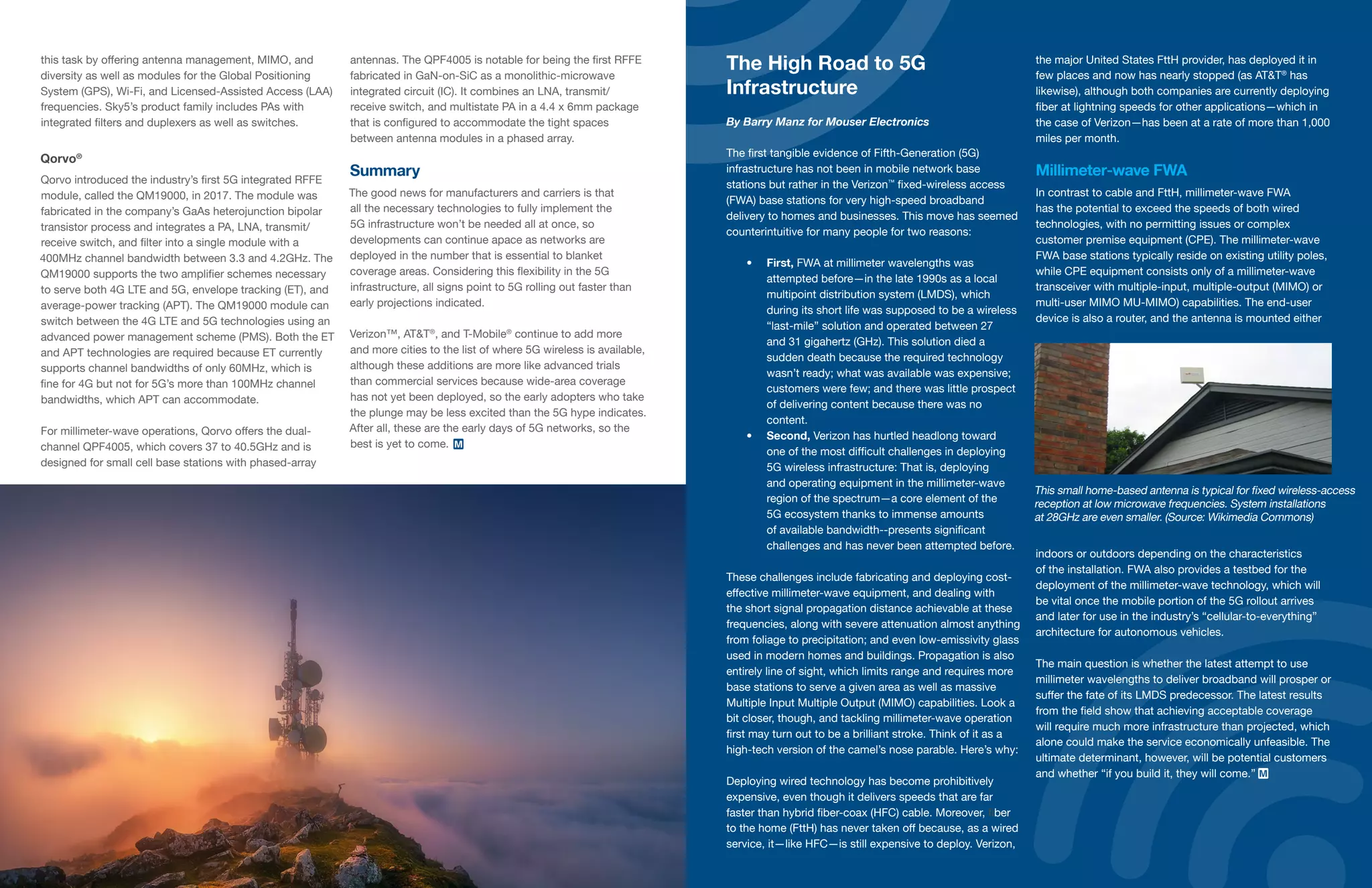 37 | | 38
The High Road to 5G
Infrastructure
By Barry Manz for Mouser Electronics
The first tangible evidence of Fifth-Generation (5G)
infrastructure has not been in mobile network base
stations but rather in the Verizon™
fixed-wireless access
(FWA) base stations for very high-speed broadband
delivery to homes and businesses. This move has seemed
counterintuitive for many people for two reasons:
•	 First, FWA at millimeter wavelengths was
attempted before—in the late 1990s as a local
multipoint distribution system (LMDS), which
during its short life was supposed to be a wireless
“last-mile” solution and operated between 27
and 31 gigahertz (GHz). This solution died a
sudden death because the required technology
wasn’t ready; what was available was expensive;
customers were few; and there was little prospect
of delivering content because there was no
content.
•	 Second, Verizon has hurtled headlong toward
one of the most difficult challenges in deploying
5G wireless infrastructure: That is, deploying
and operating equipment in the millimeter-wave
region of the spectrum—a core element of the
5G ecosystem thanks to immense amounts
of available bandwidth--presents significant
challenges and has never been attempted before.
These challenges include fabricating and deploying cost-
effective millimeter-wave equipment, and dealing with
the short signal propagation distance achievable at these
frequencies, along with severe attenuation almost anything
from foliage to precipitation; and even low-emissivity glass
used in modern homes and buildings. Propagation is also
entirely line of sight, which limits range and requires more
base stations to serve a given area as well as massive
Multiple Input Multiple Output (MIMO) capabilities. Look a
bit closer, though, and tackling millimeter-wave operation
first may turn out to be a brilliant stroke. Think of it as a
high-tech version of the camel’s nose parable. Here’s why:
Deploying wired technology has become prohibitively
expensive, even though it delivers speeds that are far
faster than hybrid fiber-coax (HFC) cable. Moreover, fiber
to the home (FttH) has never taken off because, as a wired
service, it—like HFC—is still expensive to deploy. Verizon,
the major United States FttH provider, has deployed it in
few places and now has nearly stopped (as AT&T®
has
likewise), although both companies are currently deploying
fiber at lightning speeds for other applications—which in
the case of Verizon—has been at a rate of more than 1,000
miles per month.
Millimeter-wave FWA
In contrast to cable and FttH, millimeter-wave FWA
has the potential to exceed the speeds of both wired
technologies, with no permitting issues or complex
customer premise equipment (CPE). The millimeter-wave
FWA base stations typically reside on existing utility poles,
while CPE equipment consists only of a millimeter-wave
transceiver with multiple-input, multiple-output (MIMO) or
multi-user MIMO MU-MIMO) capabilities. The end-user
device is also a router, and the antenna is mounted either
indoors or outdoors depending on the characteristics
of the installation. FWA also provides a testbed for the
deployment of the millimeter-wave technology, which will
be vital once the mobile portion of the 5G rollout arrives
and later for use in the industry’s “cellular-to-everything”
architecture for autonomous vehicles.
The main question is whether the latest attempt to use
millimeter wavelengths to deliver broadband will prosper or
suffer the fate of its LMDS predecessor. The latest results
from the field show that achieving acceptable coverage
will require much more infrastructure than projected, which
alone could make the service economically unfeasible. The
ultimate determinant, however, will be potential customers
and whether “if you build it, they will come.”
This small home-based antenna is typical for fixed wireless-access
reception at low microwave frequencies. System installations
at 28GHz are even smaller. (Source: Wikimedia Commons)
this task by offering antenna management, MIMO, and
diversity as well as modules for the Global Positioning
System (GPS), Wi-Fi, and Licensed-Assisted Access (LAA)
frequencies. Sky5’s product family includes PAs with
integrated filters and duplexers as well as switches.
Qorvo®
Qorvo introduced the industry’s first 5G integrated RFFE
module, called the QM19000, in 2017. The module was
fabricated in the company’s GaAs heterojunction bipolar
transistor process and integrates a PA, LNA, transmit/
receive switch, and filter into a single module with a
400MHz channel bandwidth between 3.3 and 4.2GHz. The
QM19000 supports the two amplifier schemes necessary
to serve both 4G LTE and 5G, envelope tracking (ET), and
average-power tracking (APT). The QM19000 module can
switch between the 4G LTE and 5G technologies using an
advanced power management scheme (PMS). Both the ET
and APT technologies are required because ET currently
supports channel bandwidths of only 60MHz, which is
fine for 4G but not for 5G’s more than 100MHz channel
bandwidths, which APT can accommodate.
For millimeter-wave operations, Qorvo offers the dual-
channel QPF4005, which covers 37 to 40.5GHz and is
designed for small cell base stations with phased-array
antennas. The QPF4005 is notable for being the first RFFE
fabricated in GaN-on-SiC as a monolithic-microwave
integrated circuit (IC). It combines an LNA, transmit/
receive switch, and multistate PA in a 4.4 x 6mm package
that is configured to accommodate the tight spaces
between antenna modules in a phased array.
Summary
The good news for manufacturers and carriers is that
all the necessary technologies to fully implement the
5G infrastructure won’t be needed all at once, so
developments can continue apace as networks are
deployed in the number that is essential to blanket
coverage areas. Considering this flexibility in the 5G
infrastructure, all signs point to 5G rolling out faster than
early projections indicated.
Verizon™, AT&T®
, and T-Mobile®
continue to add more
and more cities to the list of where 5G wireless is available,
although these additions are more like advanced trials
than commercial services because wide-area coverage
has not yet been deployed, so the early adopters who take
the plunge may be less excited than the 5G hype indicates.
After all, these are the early days of 5G networks, so the
best is yet to come.
 