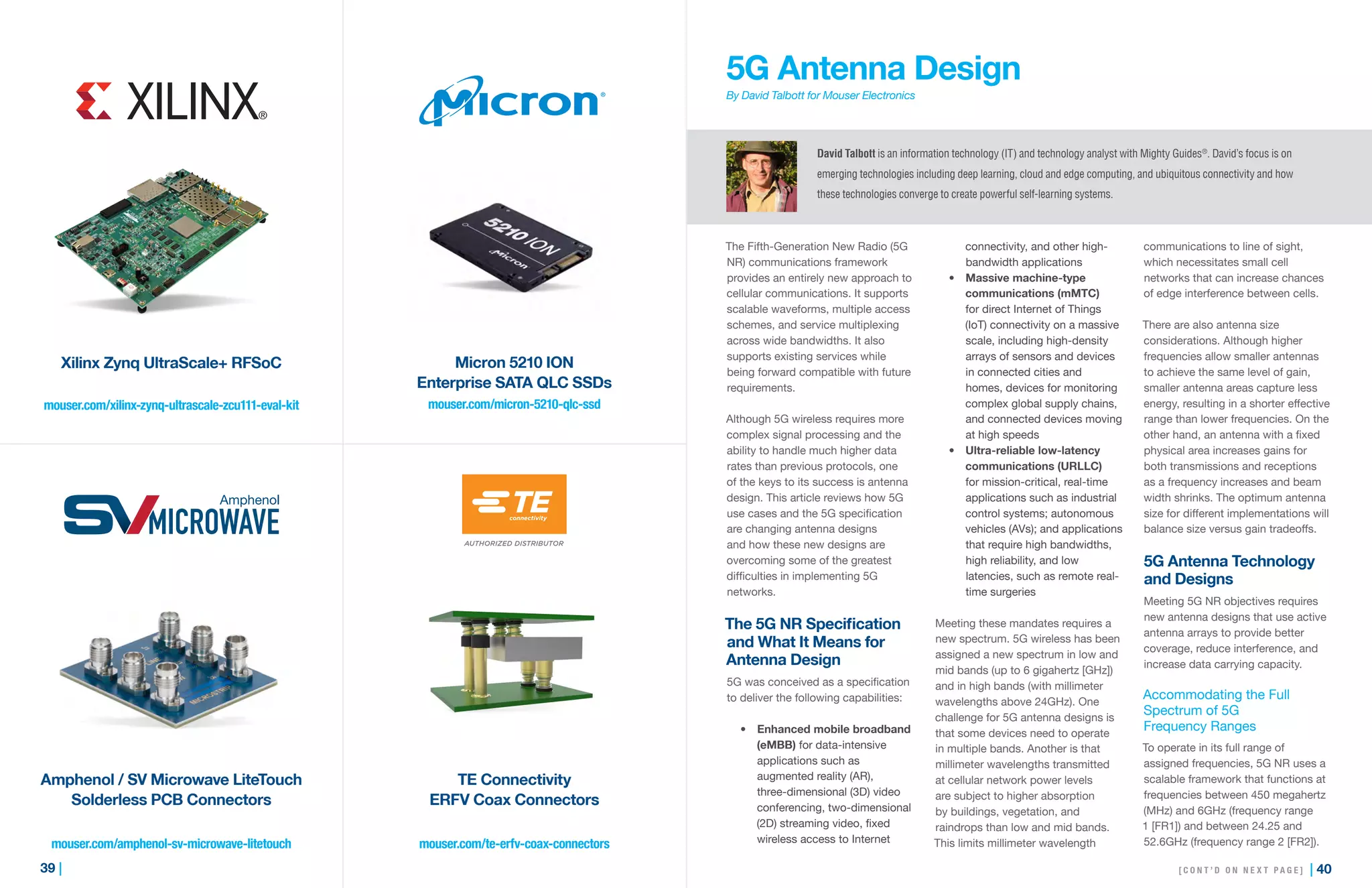 39 | | 40
mouser.com/xilinx-zynq-ultrascale-zcu111-eval-kit mouser.com/micron-5210-qlc-ssd
mouser.com/te-erfv-coax-connectorsmouser.com/amphenol-sv-microwave-litetouch
Xilinx Zynq UltraScale+ RFSoC
Amphenol / SV Microwave LiteTouch
Solderless PCB Connectors
Micron 5210 ION
Enterprise SATA QLC SSDs
TE Connectivity
ERFV Coax Connectors
5G Antenna Design
By David Talbott for Mouser Electronics
The Fifth-Generation New Radio (5G
NR) communications framework
provides an entirely new approach to
cellular communications. It supports
scalable waveforms, multiple access
schemes, and service multiplexing
across wide bandwidths. It also
supports existing services while
being forward compatible with future
requirements.
Although 5G wireless requires more
complex signal processing and the
ability to handle much higher data
rates than previous protocols, one
of the keys to its success is antenna
design. This article reviews how 5G
use cases and the 5G specification
are changing antenna designs
and how these new designs are
overcoming some of the greatest
difficulties in implementing 5G
networks.
The 5G NR Specification
and What It Means for
Antenna Design
5G was conceived as a specification
to deliver the following capabilities:
•	 Enhanced mobile broadband
(eMBB) for data-intensive
applications such as
augmented reality (AR),
three-dimensional (3D) video
conferencing, two-dimensional
(2D) streaming video, fixed
wireless access to Internet
connectivity, and other high-
bandwidth applications
•	 Massive machine-type
communications (mMTC)
for direct Internet of Things
(IoT) connectivity on a massive
scale, including high-density
arrays of sensors and devices
in connected cities and
homes, devices for monitoring
complex global supply chains,
and connected devices moving
at high speeds
•	 Ultra-reliable low-latency
communications (URLLC)
for mission-critical, real-time
applications such as industrial
control systems; autonomous
vehicles (AVs); and applications
that require high bandwidths,
high reliability, and low
latencies, such as remote real-
time surgeries
Meeting these mandates requires a
new spectrum. 5G wireless has been
assigned a new spectrum in low and
mid bands (up to 6 gigahertz [GHz])
and in high bands (with millimeter
wavelengths above 24GHz). One
challenge for 5G antenna designs is
that some devices need to operate
in multiple bands. Another is that
millimeter wavelengths transmitted
at cellular network power levels
are subject to higher absorption
by buildings, vegetation, and
raindrops than low and mid bands.
This limits millimeter wavelength
communications to line of sight,
which necessitates small cell
networks that can increase chances
of edge interference between cells.
There are also antenna size
considerations. Although higher
frequencies allow smaller antennas
to achieve the same level of gain,
smaller antenna areas capture less
energy, resulting in a shorter effective
range than lower frequencies. On the
other hand, an antenna with a fixed
physical area increases gains for
both transmissions and receptions
as a frequency increases and beam
width shrinks. The optimum antenna
size for different implementations will
balance size versus gain tradeoffs.
5G Antenna Technology
and Designs
Meeting 5G NR objectives requires
new antenna designs that use active
antenna arrays to provide better
coverage, reduce interference, and
increase data carrying capacity.
Accommodating the Full
Spectrum of 5G
Frequency Ranges
To operate in its full range of
assigned frequencies, 5G NR uses a
scalable framework that functions at
frequencies between 450 megahertz
(MHz) and 6GHz (frequency range
1 [FR1]) and between 24.25 and
52.6GHz (frequency range 2 [FR2]).
David Talbott is an information technology (IT) and technology analyst with Mighty Guides®
. David’s focus is on
emerging technologies including deep learning, cloud and edge computing, and ubiquitous connectivity and how
these technologies converge to create powerful self-learning systems.
[ C O N T ’ D O N N E X T P A G E ]
 