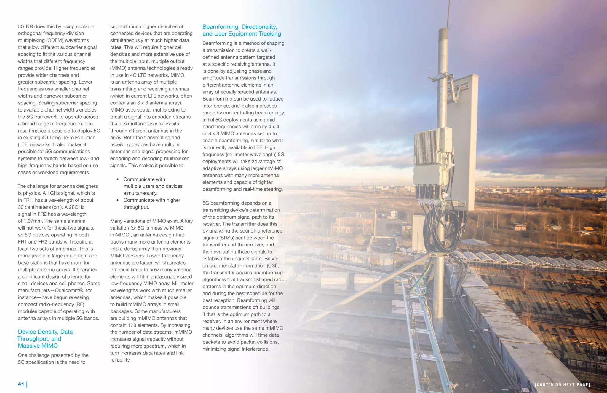 41 | | 42
5G NR does this by using scalable
orthogonal frequency-division
multiplexing (ODFM) waveforms
that allow different subcarrier signal
spacing to fit the various channel
widths that different frequency
ranges provide. Higher frequencies
provide wider channels and
greater subcarrier spacing. Lower
frequencies use smaller channel
widths and narrower subcarrier
spacing. Scaling subcarrier spacing
to available channel widths enables
the 5G framework to operate across
a broad range of frequencies. The
result makes it possible to deploy 5G
in existing 4G Long-Term Evolution
(LTE) networks. It also makes it
possible for 5G communications
systems to switch between low- and
high-frequency bands based on use
cases or workload requirements.
The challenge for antenna designers
is physics. A 1GHz signal, which is
in FR1, has a wavelength of about
30 centimeters (cm). A 28GHz
signal in FR2 has a wavelength
of 1.07mm. The same antenna
will not work for these two signals,
so 5G devices operating in both
FR1 and FR2 bands will require at
least two sets of antennas. This is
manageable in large equipment and
base stations that have room for
multiple antenna arrays. It becomes
a significant design challenge for
small devices and cell phones. Some
manufacturers—Qualcomm®, for
instance—have begun releasing
compact radio-frequency (RF)
modules capable of operating with
antenna arrays in multiple 5G bands.
Device Density, Data
Throughput, and
Massive MIMO
One challenge presented by the
5G specification is the need to
support much higher densities of
connected devices that are operating
simultaneously at much higher data
rates. This will require higher cell
densities and more extensive use of
the multiple input, multiple output
(MIMO) antenna technologies already
in use in 4G LTE networks. MIMO
is an antenna array of multiple
transmitting and receiving antennas
(which in current LTE networks, often
contains an 8 x 8 antenna array).
MIMO uses spatial multiplexing to
break a signal into encoded streams
that it simultaneously transmits
through different antennas in the
array. Both the transmitting and
receiving devices have multiple
antennas and signal processing for
encoding and decoding multiplexed
signals. This makes it possible to:
•	 Communicate with
multiple users and devices
simultaneously.
•	 Communicate with higher
throughput.
Many variations of MIMO exist. A key
variation for 5G is massive MIMO
(mMIMO), an antenna design that
packs many more antenna elements
into a dense array than previous
MIMO versions. Lower-frequency
antennas are larger, which creates
practical limits to how many antenna
elements will fit in a reasonably sized
low-frequency MIMO array. Millimeter
wavelengths work with much smaller
antennas, which makes it possible
to build mMIMO arrays in small
packages. Some manufacturers
are building mMIMO antennas that
contain 128 elements. By increasing
the number of data streams, mMIMO
increases signal capacity without
requiring more spectrum, which in
turn increases data rates and link
reliability.
Beamforming, Directionality,
and User Equipment Tracking
Beamforming is a method of shaping
a transmission to create a well-
defined antenna pattern targeted
at a specific receiving antenna. It
is done by adjusting phase and
amplitude transmissions through
different antenna elements in an
array of equally spaced antennas.
Beamforming can be used to reduce
interference, and it also increases
range by concentrating beam energy.
Initial 5G deployments using mid-
band frequencies will employ 4 x 4
or 8 x 8 MIMO antennas set up to
enable beamforming, similar to what
is currently available in LTE. High
frequency (millimeter wavelength) 5G
deployments will take advantage of
adaptive arrays using larger mMIMO
antennas with many more antenna
elements and capable of tighter
beamforming and real-time steering.
5G beamforming depends on a
transmitting device’s determination
of the optimum signal path to its
receiver. The transmitter does this
by analyzing the sounding reference
signals (SRSs) sent between the
transmitter and the receiver, and
then evaluating these signals to
establish the channel state. Based
on channel state information (CSI),
the transmitter applies beamforming
algorithms that transmit shaped radio
patterns in the optimum direction
and during the best schedule for the
best reception. Beamforming will
bounce transmissions off buildings
if that is the optimum path to a
receiver. In an environment where
many devices use the same mMIMO
channels, algorithms will time data
packets to avoid packet collisions,
minimizing signal interference.
[ C O N T ’ D O N N E X T P A G E ]
 