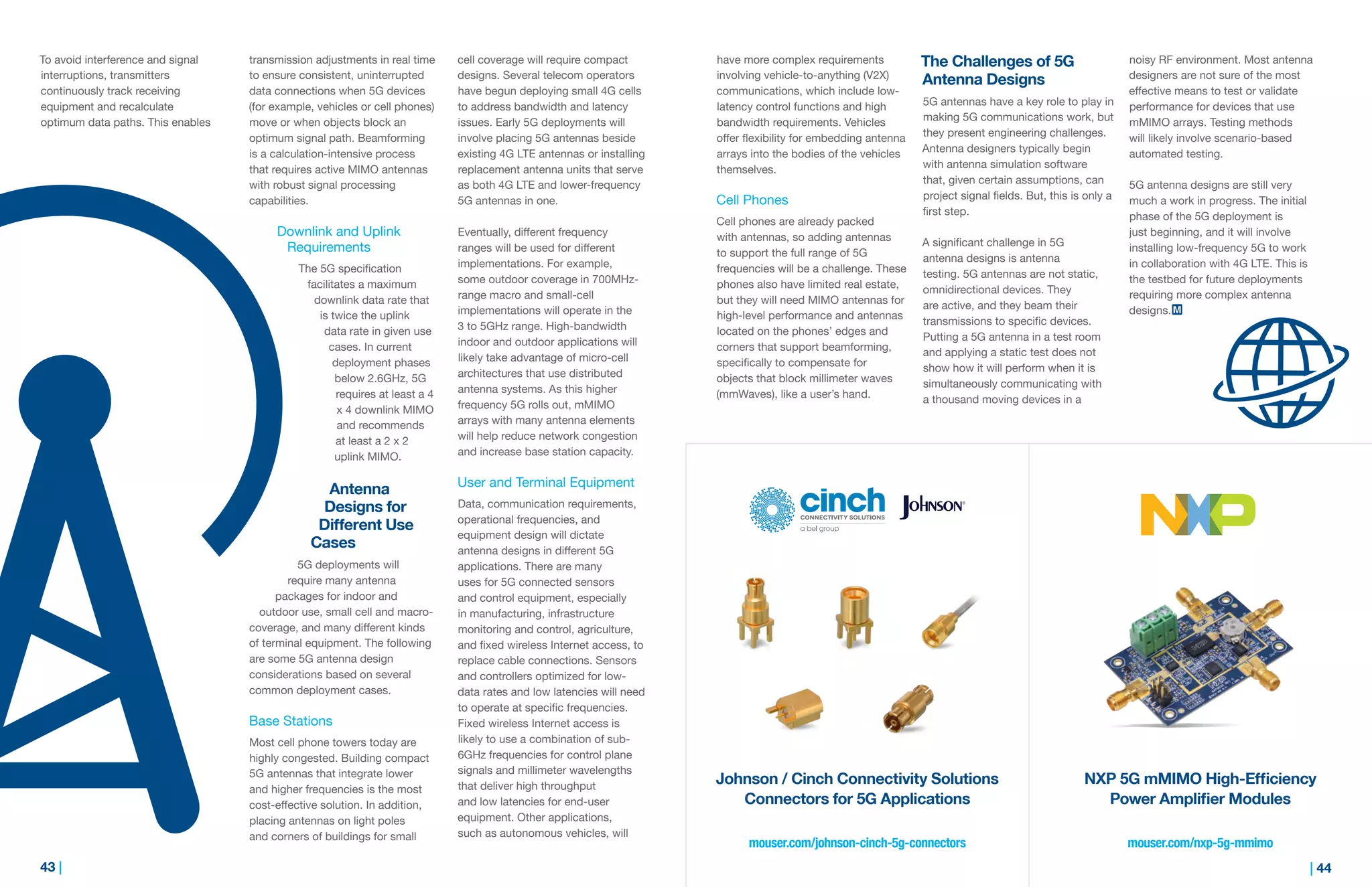 43 | | 44
have more complex requirements
involving vehicle-to-anything (V2X)
communications, which include low-
latency control functions and high
bandwidth requirements. Vehicles
offer flexibility for embedding antenna
arrays into the bodies of the vehicles
themselves.
Cell Phones
Cell phones are already packed
with antennas, so adding antennas
to support the full range of 5G
frequencies will be a challenge. These
phones also have limited real estate,
but they will need MIMO antennas for
high-level performance and antennas
located on the phones’ edges and
corners that support beamforming,
specifically to compensate for
objects that block millimeter waves
(mmWaves), like a user’s hand.
The Challenges of 5G
Antenna Designs
5G antennas have a key role to play in
making 5G communications work, but
they present engineering challenges.
Antenna designers typically begin
with antenna simulation software
that, given certain assumptions, can
project signal fields. But, this is only a
first step.
A significant challenge in 5G
antenna designs is antenna
testing. 5G antennas are not static,
omnidirectional devices. They
are active, and they beam their
transmissions to specific devices.
Putting a 5G antenna in a test room
and applying a static test does not
show how it will perform when it is
simultaneously communicating with
a thousand moving devices in a
noisy RF environment. Most antenna
designers are not sure of the most
effective means to test or validate
performance for devices that use
mMIMO arrays. Testing methods
will likely involve scenario-based
automated testing.
5G antenna designs are still very
much a work in progress. The initial
phase of the 5G deployment is
just beginning, and it will involve
installing low-frequency 5G to work
in collaboration with 4G LTE. This is
the testbed for future deployments
requiring more complex antenna
designs.
To avoid interference and signal
interruptions, transmitters
continuously track receiving
equipment and recalculate
optimum data paths. This enables
transmission adjustments in real time
to ensure consistent, uninterrupted
data connections when 5G devices
(for example, vehicles or cell phones)
move or when objects block an
optimum signal path. Beamforming
is a calculation-intensive process
that requires active MIMO antennas
with robust signal processing
capabilities.
Downlink and Uplink
Requirements
The 5G specification
facilitates a maximum
downlink data rate that
is twice the uplink
data rate in given use
cases. In current
deployment phases
below 2.6GHz, 5G
requires at least a 4
x 4 downlink MIMO
and recommends
at least a 2 x 2
uplink MIMO.
Antenna
Designs for
Different Use
Cases
5G deployments will
require many antenna
packages for indoor and
outdoor use, small cell and macro-
coverage, and many different kinds
of terminal equipment. The following
are some 5G antenna design
considerations based on several
common deployment cases.
Base Stations
Most cell phone towers today are
highly congested. Building compact
5G antennas that integrate lower
and higher frequencies is the most
cost-effective solution. In addition,
placing antennas on light poles
and corners of buildings for small
cell coverage will require compact
designs. Several telecom operators
have begun deploying small 4G cells
to address bandwidth and latency
issues. Early 5G deployments will
involve placing 5G antennas beside
existing 4G LTE antennas or installing
replacement antenna units that serve
as both 4G LTE and lower-frequency
5G antennas in one.
Eventually, different frequency
ranges will be used for different
implementations. For example,
some outdoor coverage in 700MHz-
range macro and small-cell
implementations will operate in the
3 to 5GHz range. High-bandwidth
indoor and outdoor applications will
likely take advantage of micro-cell
architectures that use distributed
antenna systems. As this higher
frequency 5G rolls out, mMIMO
arrays with many antenna elements
will help reduce network congestion
and increase base station capacity.
User and Terminal Equipment
Data, communication requirements,
operational frequencies, and
equipment design will dictate
antenna designs in different 5G
applications. There are many
uses for 5G connected sensors
and control equipment, especially
in manufacturing, infrastructure
monitoring and control, agriculture,
and fixed wireless Internet access, to
replace cable connections. Sensors
and controllers optimized for low-
data rates and low latencies will need
to operate at specific frequencies.
Fixed wireless Internet access is
likely to use a combination of sub-
6GHz frequencies for control plane
signals and millimeter wavelengths
that deliver high throughput
and low latencies for end-user
equipment. Other applications,
such as autonomous vehicles, will
mouser.com/nxp-5g-mmimomouser.com/johnson-cinch-5g-connectors
Johnson / Cinch Connectivity Solutions
Connectors for 5G Applications
NXP 5G mMIMO High-Efficiency
Power Amplifier Modules
 
