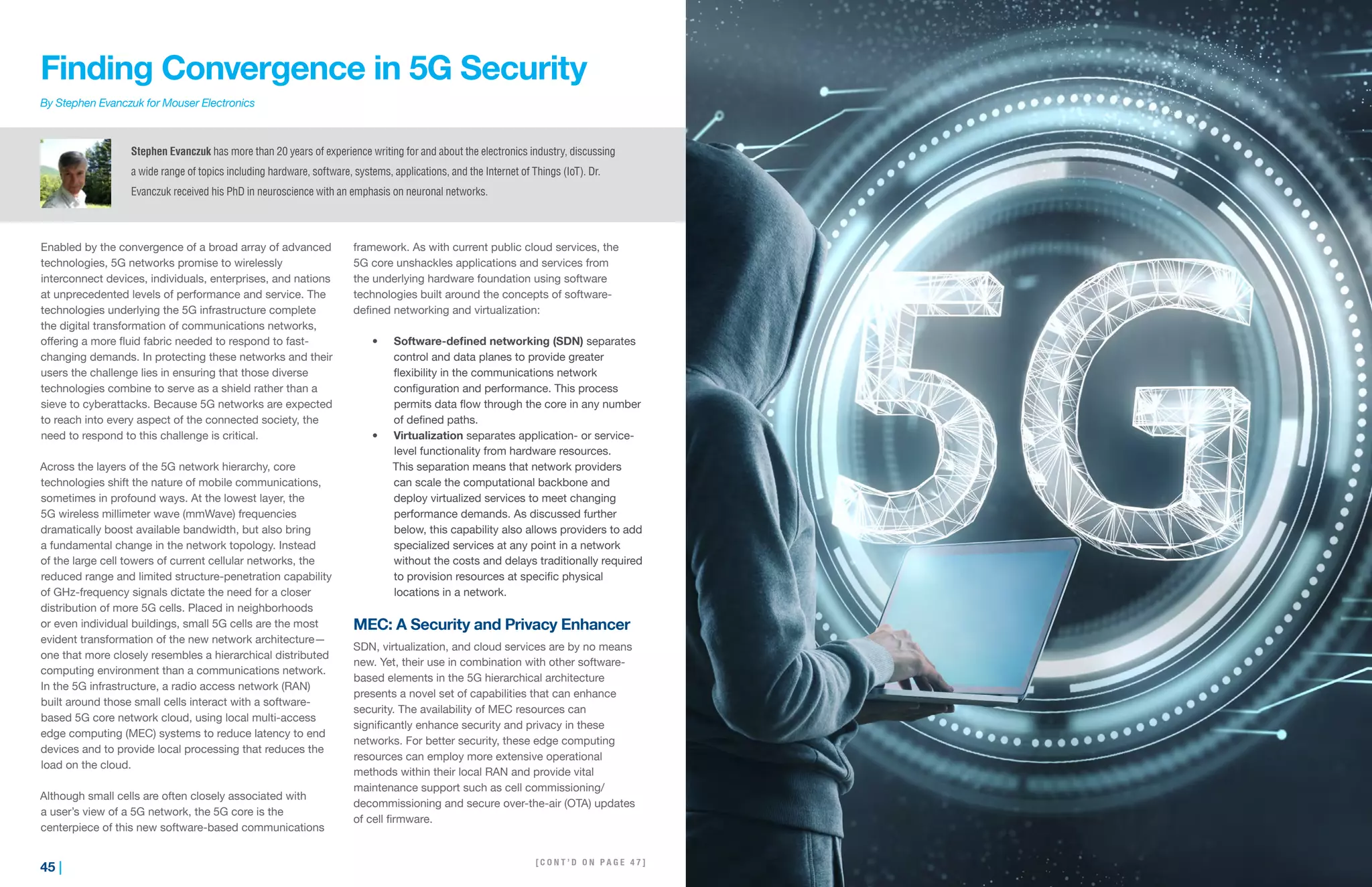 45 | | 46
Finding Convergence in 5G Security
By Stephen Evanczuk for Mouser Electronics
Enabled by the convergence of a broad array of advanced
technologies, 5G networks promise to wirelessly
interconnect devices, individuals, enterprises, and nations
at unprecedented levels of performance and service. The
technologies underlying the 5G infrastructure complete
the digital transformation of communications networks,
offering a more fluid fabric needed to respond to fast-
changing demands. In protecting these networks and their
users the challenge lies in ensuring that those diverse
technologies combine to serve as a shield rather than a
sieve to cyberattacks. Because 5G networks are expected
to reach into every aspect of the connected society, the
need to respond to this challenge is critical.
Across the layers of the 5G network hierarchy, core
technologies shift the nature of mobile communications,
sometimes in profound ways. At the lowest layer, the
5G wireless millimeter wave (mmWave) frequencies
dramatically boost available bandwidth, but also bring
a fundamental change in the network topology. Instead
of the large cell towers of current cellular networks, the
reduced range and limited structure-penetration capability
of GHz-frequency signals dictate the need for a closer
distribution of more 5G cells. Placed in neighborhoods
or even individual buildings, small 5G cells are the most
evident transformation of the new network architecture—
one that more closely resembles a hierarchical distributed
computing environment than a communications network.
In the 5G infrastructure, a radio access network (RAN)
built around those small cells interact with a software-
based 5G core network cloud, using local multi-access
edge computing (MEC) systems to reduce latency to end
devices and to provide local processing that reduces the
load on the cloud.
Although small cells are often closely associated with
a user’s view of a 5G network, the 5G core is the
centerpiece of this new software-based communications
framework. As with current public cloud services, the
5G core unshackles applications and services from
the underlying hardware foundation using software
technologies built around the concepts of software-
defined networking and virtualization:
•	 Software-defined networking (SDN) separates
control and data planes to provide greater
flexibility in the communications network
configuration and performance. This process
permits data flow through the core in any number
of defined paths.
•	 Virtualization separates application- or service-
level functionality from hardware resources.
This separation means that network providers
can scale the computational backbone and
deploy virtualized services to meet changing
performance demands. As discussed further
below, this capability also allows providers to add
specialized services at any point in a network
without the costs and delays traditionally required
to provision resources at specific physical
locations in a network.
MEC: A Security and Privacy Enhancer
SDN, virtualization, and cloud services are by no means
new. Yet, their use in combination with other software-
based elements in the 5G hierarchical architecture
presents a novel set of capabilities that can enhance
security. The availability of MEC resources can
significantly enhance security and privacy in these
networks. For better security, these edge computing
resources can employ more extensive operational
methods within their local RAN and provide vital
maintenance support such as cell commissioning/
decommissioning and secure over-the-air (OTA) updates
of cell firmware.
[ C O N T ’ D O N N E X T P A G E ]
Stephen Evanczuk has more than 20 years of experience writing for and about the electronics industry, discussing
a wide range of topics including hardware, software, systems, applications, and the Internet of Things (IoT). Dr.
Evanczuk received his PhD in neuroscience with an emphasis on neuronal networks.
[ C O N T ’ D O N P A G E 4 7 ]
 