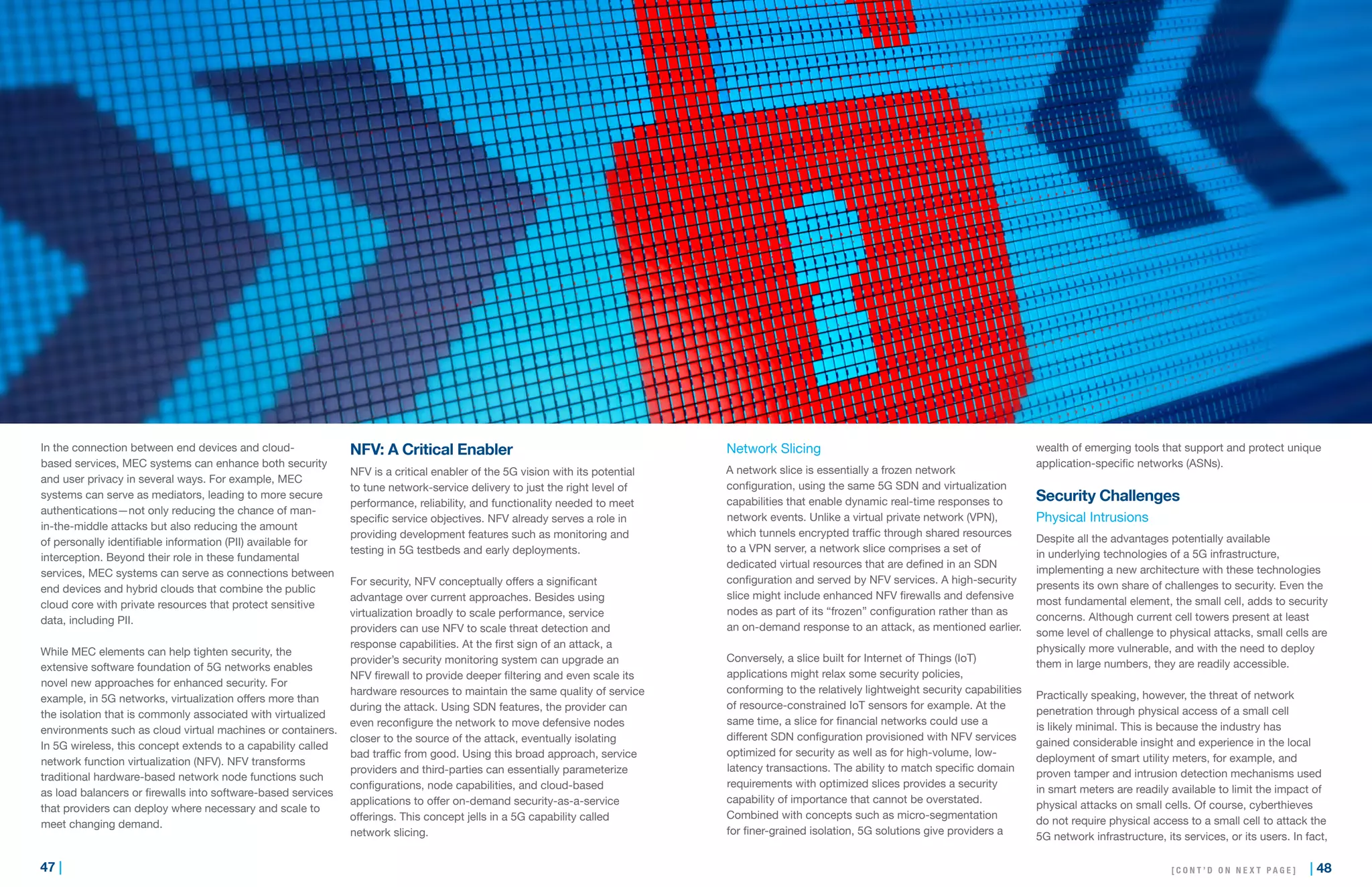 47 | | 48
In the connection between end devices and cloud-
based services, MEC systems can enhance both security
and user privacy in several ways. For example, MEC
systems can serve as mediators, leading to more secure
authentications—not only reducing the chance of man-
in-the-middle attacks but also reducing the amount
of personally identifiable information (PII) available for
interception. Beyond their role in these fundamental
services, MEC systems can serve as connections between
end devices and hybrid clouds that combine the public
cloud core with private resources that protect sensitive
data, including PII.
While MEC elements can help tighten security, the
extensive software foundation of 5G networks enables
novel new approaches for enhanced security. For
example, in 5G networks, virtualization offers more than
the isolation that is commonly associated with virtualized
environments such as cloud virtual machines or containers.
In 5G wireless, this concept extends to a capability called
network function virtualization (NFV). NFV transforms
traditional hardware-based network node functions such
as load balancers or firewalls into software-based services
that providers can deploy where necessary and scale to
meet changing demand.
NFV: A Critical Enabler
NFV is a critical enabler of the 5G vision with its potential
to tune network-service delivery to just the right level of
performance, reliability, and functionality needed to meet
specific service objectives. NFV already serves a role in
providing development features such as monitoring and
testing in 5G testbeds and early deployments.
For security, NFV conceptually offers a significant
advantage over current approaches. Besides using
virtualization broadly to scale performance, service
providers can use NFV to scale threat detection and
response capabilities. At the first sign of an attack, a
provider’s security monitoring system can upgrade an
NFV firewall to provide deeper filtering and even scale its
hardware resources to maintain the same quality of service
during the attack. Using SDN features, the provider can
even reconfigure the network to move defensive nodes
closer to the source of the attack, eventually isolating
bad traffic from good. Using this broad approach, service
providers and third-parties can essentially parameterize
configurations, node capabilities, and cloud-based
applications to offer on-demand security-as-a-service
offerings. This concept jells in a 5G capability called
network slicing.
Network Slicing
A network slice is essentially a frozen network
configuration, using the same 5G SDN and virtualization
capabilities that enable dynamic real-time responses to
network events. Unlike a virtual private network (VPN),
which tunnels encrypted traffic through shared resources
to a VPN server, a network slice comprises a set of
dedicated virtual resources that are defined in an SDN
configuration and served by NFV services. A high-security
slice might include enhanced NFV firewalls and defensive
nodes as part of its “frozen” configuration rather than as
an on-demand response to an attack, as mentioned earlier.
Conversely, a slice built for Internet of Things (IoT)
applications might relax some security policies,
conforming to the relatively lightweight security capabilities
of resource-constrained IoT sensors for example. At the
same time, a slice for financial networks could use a
different SDN configuration provisioned with NFV services
optimized for security as well as for high-volume, low-
latency transactions. The ability to match specific domain
requirements with optimized slices provides a security
capability of importance that cannot be overstated.
Combined with concepts such as micro-segmentation
for finer-grained isolation, 5G solutions give providers a
wealth of emerging tools that support and protect unique
application-specific networks (ASNs).
Security Challenges
Physical Intrusions
Despite all the advantages potentially available
in underlying technologies of a 5G infrastructure,
implementing a new architecture with these technologies
presents its own share of challenges to security. Even the
most fundamental element, the small cell, adds to security
concerns. Although current cell towers present at least
some level of challenge to physical attacks, small cells are
physically more vulnerable, and with the need to deploy
them in large numbers, they are readily accessible.
Practically speaking, however, the threat of network
penetration through physical access of a small cell
is likely minimal. This is because the industry has
gained considerable insight and experience in the local
deployment of smart utility meters, for example, and
proven tamper and intrusion detection mechanisms used
in smart meters are readily available to limit the impact of
physical attacks on small cells. Of course, cyberthieves
do not require physical access to a small cell to attack the
5G network infrastructure, its services, or its users. In fact,
[ C O N T ’ D O N N E X T P A G E ]
 