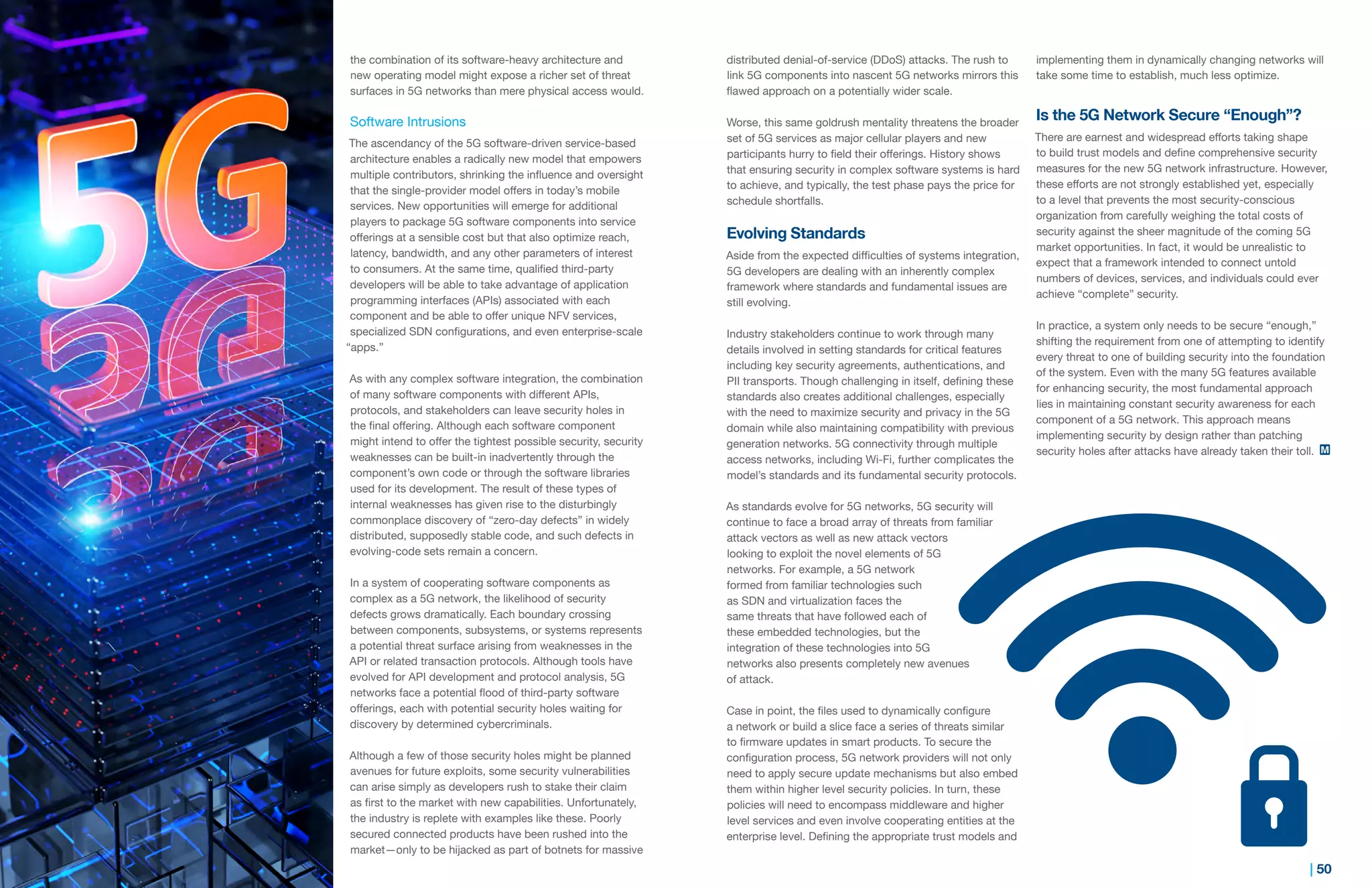 49 | | 50
the combination of its software-heavy architecture and
new operating model might expose a richer set of threat
surfaces in 5G networks than mere physical access would.
Software Intrusions
The ascendancy of the 5G software-driven service-based
architecture enables a radically new model that empowers
multiple contributors, shrinking the influence and oversight
that the single-provider model offers in today’s mobile
services. New opportunities will emerge for additional
players to package 5G software components into service
offerings at a sensible cost but that also optimize reach,
latency, bandwidth, and any other parameters of interest
to consumers. At the same time, qualified third-party
developers will be able to take advantage of application
programming interfaces (APIs) associated with each
component and be able to offer unique NFV services,
specialized SDN configurations, and even enterprise-scale
“apps.”
As with any complex software integration, the combination
of many software components with different APIs,
protocols, and stakeholders can leave security holes in
the final offering. Although each software component
might intend to offer the tightest possible security, security
weaknesses can be built-in inadvertently through the
component’s own code or through the software libraries
used for its development. The result of these types of
internal weaknesses has given rise to the disturbingly
commonplace discovery of “zero-day defects” in widely
distributed, supposedly stable code, and such defects in
evolving-code sets remain a concern.
In a system of cooperating software components as
complex as a 5G network, the likelihood of security
defects grows dramatically. Each boundary crossing
between components, subsystems, or systems represents
a potential threat surface arising from weaknesses in the
API or related transaction protocols. Although tools have
evolved for API development and protocol analysis, 5G
networks face a potential flood of third-party software
offerings, each with potential security holes waiting for
discovery by determined cybercriminals.
Although a few of those security holes might be planned
avenues for future exploits, some security vulnerabilities
can arise simply as developers rush to stake their claim
as first to the market with new capabilities. Unfortunately,
the industry is replete with examples like these. Poorly
secured connected products have been rushed into the
market—only to be hijacked as part of botnets for massive
distributed denial-of-service (DDoS) attacks. The rush to
link 5G components into nascent 5G networks mirrors this
flawed approach on a potentially wider scale.
Worse, this same goldrush mentality threatens the broader
set of 5G services as major cellular players and new
participants hurry to field their offerings. History shows
that ensuring security in complex software systems is hard
to achieve, and typically, the test phase pays the price for
schedule shortfalls.
Evolving Standards
Aside from the expected difficulties of systems integration,
5G developers are dealing with an inherently complex
framework where standards and fundamental issues are
still evolving.
Industry stakeholders continue to work through many
details involved in setting standards for critical features
including key security agreements, authentications, and
PII transports. Though challenging in itself, defining these
standards also creates additional challenges, especially
with the need to maximize security and privacy in the 5G
domain while also maintaining compatibility with previous
generation networks. 5G connectivity through multiple
access networks, including Wi-Fi, further complicates the
model’s standards and its fundamental security protocols.
As standards evolve for 5G networks, 5G security will
continue to face a broad array of threats from familiar
attack vectors as well as new attack vectors
looking to exploit the novel elements of 5G
networks. For example, a 5G network
formed from familiar technologies such
as SDN and virtualization faces the
same threats that have followed each of
these embedded technologies, but the
integration of these technologies into 5G
networks also presents completely new avenues
of attack.
Case in point, the files used to dynamically configure
a network or build a slice face a series of threats similar
to firmware updates in smart products. To secure the
configuration process, 5G network providers will not only
need to apply secure update mechanisms but also embed
them within higher level security policies. In turn, these
policies will need to encompass middleware and higher
level services and even involve cooperating entities at the
enterprise level. Defining the appropriate trust models and
implementing them in dynamically changing networks will
take some time to establish, much less optimize.
Is the 5G Network Secure “Enough”?
There are earnest and widespread efforts taking shape
to build trust models and define comprehensive security
measures for the new 5G network infrastructure. However,
these efforts are not strongly established yet, especially
to a level that prevents the most security-conscious
organization from carefully weighing the total costs of
security against the sheer magnitude of the coming 5G
market opportunities. In fact, it would be unrealistic to
expect that a framework intended to connect untold
numbers of devices, services, and individuals could ever
achieve “complete” security.
In practice, a system only needs to be secure “enough,”
shifting the requirement from one of attempting to identify
every threat to one of building security into the foundation
of the system. Even with the many 5G features available
for enhancing security, the most fundamental approach
lies in maintaining constant security awareness for each
component of a 5G network. This approach means
implementing security by design rather than patching
security holes after attacks have already taken their toll.
 