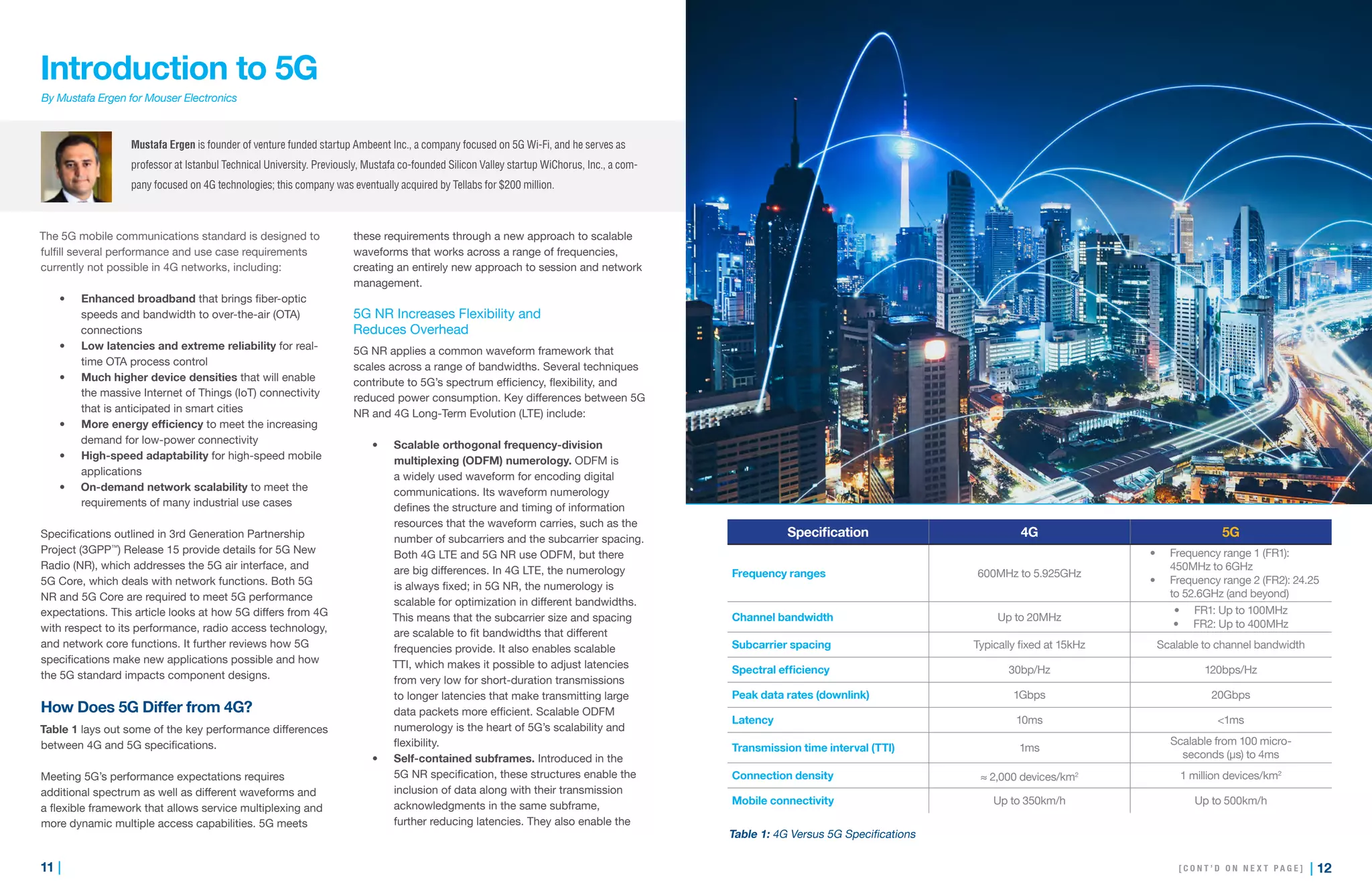 11 | | 12
Introduction to 5G
By Mustafa Ergen for Mouser Electronics
The 5G mobile communications standard is designed to
fulfill several performance and use case requirements
currently not possible in 4G networks, including:
•	 Enhanced broadband that brings fiber-optic
speeds and bandwidth to over-the-air (OTA)
connections
•	 Low latencies and extreme reliability for real-
time OTA process control
•	 Much higher device densities that will enable
the massive Internet of Things (IoT) connectivity
that is anticipated in smart cities
•	 More energy efficiency to meet the increasing
demand for low-power connectivity
•	 High-speed adaptability for high-speed mobile
applications
•	 On-demand network scalability to meet the
requirements of many industrial use cases
Specifications outlined in 3rd Generation Partnership
Project (3GPP™
) Release 15 provide details for 5G New
Radio (NR), which addresses the 5G air interface, and
5G Core, which deals with network functions. Both 5G
NR and 5G Core are required to meet 5G performance
expectations. This article looks at how 5G differs from 4G
with respect to its performance, radio access technology,
and network core functions. It further reviews how 5G
specifications make new applications possible and how
the 5G standard impacts component designs.
How Does 5G Differ from 4G?
Table 1 lays out some of the key performance differences
between 4G and 5G specifications.
Meeting 5G’s performance expectations requires
additional spectrum as well as different waveforms and
a flexible framework that allows service multiplexing and
more dynamic multiple access capabilities. 5G meets
these requirements through a new approach to scalable
waveforms that works across a range of frequencies,
creating an entirely new approach to session and network
management.
5G NR Increases Flexibility and
Reduces Overhead
5G NR applies a common waveform framework that
scales across a range of bandwidths. Several techniques
contribute to 5G’s spectrum efficiency, flexibility, and
reduced power consumption. Key differences between 5G
NR and 4G Long-Term Evolution (LTE) include:
•	 Scalable orthogonal frequency-division
multiplexing (ODFM) numerology. ODFM is
a widely used waveform for encoding digital
communications. Its waveform numerology
defines the structure and timing of information
resources that the waveform carries, such as the
number of subcarriers and the subcarrier spacing.
Both 4G LTE and 5G NR use ODFM, but there
are big differences. In 4G LTE, the numerology
is always fixed; in 5G NR, the numerology is
scalable for optimization in different bandwidths.
This means that the subcarrier size and spacing
are scalable to fit bandwidths that different
frequencies provide. It also enables scalable
TTI, which makes it possible to adjust latencies
from very low for short-duration transmissions
to longer latencies that make transmitting large
data packets more efficient. Scalable ODFM
numerology is the heart of 5G’s scalability and
flexibility.
•	 Self-contained subframes. Introduced in the
5G NR specification, these structures enable the
inclusion of data along with their transmission
acknowledgments in the same subframe,
further reducing latencies. They also enable the
“Ultra-reliable, low-latency
communications benefit applications
such as autonomous vehicles,
mission-critical applications,
and industrial operations.”
Mustafa Ergen is founder of venture funded startup Ambeent Inc., a company focused on 5G Wi-Fi, and he serves as
professor at Istanbul Technical University. Previously, Mustafa co-founded Silicon Valley startup WiChorus, Inc., a com-
pany focused on 4G technologies; this company was eventually acquired by Tellabs for $200 million.
Specification 4G 5G
Frequency ranges 600MHz to 5.925GHz
•	 Frequency range 1 (FR1):
450MHz to 6GHz
•	 Frequency range 2 (FR2): 24.25
to 52.6GHz (and beyond)
Channel bandwidth Up to 20MHz
•	 FR1: Up to 100MHz
•	 FR2: Up to 400MHz
Subcarrier spacing Typically fixed at 15kHz Scalable to channel bandwidth
Spectral efficiency 30bp/Hz 120bps/Hz
Peak data rates (downlink) 1Gbps 20Gbps
Latency 10ms <1ms
Transmission time interval (TTI) 1ms
Scalable from 100 micro-
seconds (µs) to 4ms
Connection density ≈ 2,000 devices/km2 1 million devices/km2
Mobile connectivity Up to 350km/h Up to 500km/h
[ C O N T ’ D O N N E X T P A G E ]
Table 1: 4G Versus 5G Specifications
 