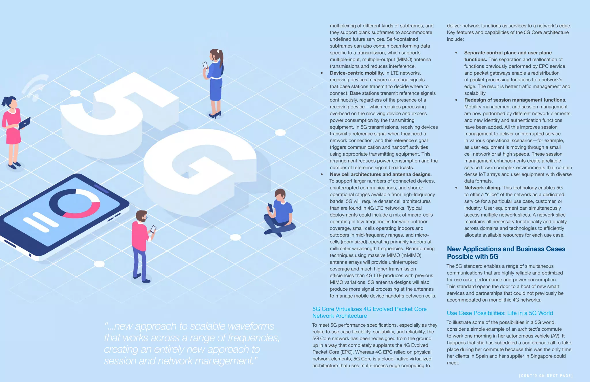 13 | | 14
multiplexing of different kinds of subframes, and
they support blank subframes to accommodate
undefined future services. Self-contained
subframes can also contain beamforming data
specific to a transmission, which supports
multiple-input, multiple-output (MIMO) antenna
transmissions and reduces interference.
•	 Device-centric mobility. In LTE networks,
receiving devices measure reference signals
that base stations transmit to decide where to
connect. Base stations transmit reference signals
continuously, regardless of the presence of a
receiving device—which requires processing
overhead on the receiving device and excess
power consumption by the transmitting
equipment. In 5G transmissions, receiving devices
transmit a reference signal when they need a
network connection, and this reference signal
triggers communication and handoff activities
using appropriate transmitting equipment. This
arrangement reduces power consumption and the
number of reference signal broadcasts.
•	 New cell architectures and antenna designs.
To support larger numbers of connected devices,
uninterrupted communications, and shorter
operational ranges available from high-frequency
bands, 5G will require denser cell architectures
than are found in 4G LTE networks. Typical
deployments could include a mix of macro-cells
operating in low frequencies for wide outdoor
coverage, small cells operating indoors and
outdoors in mid-frequency ranges, and micro-
cells (room sized) operating primarily indoors at
millimeter wavelength frequencies. Beamforming
techniques using massive MIMO (mMIMO)
antenna arrays will provide uninterrupted
coverage and much higher transmission
efficiencies than 4G LTE produces with previous
MIMO variations. 5G antenna designs will also
produce more signal processing at the antennas
to manage mobile device handoffs between cells.
5G Core Virtualizes 4G Evolved Packet Core
Network Architecture
To meet 5G performance specifications, especially as they
relate to use case flexibility, scalability, and reliability, the
5G Core network has been redesigned from the ground
up in a way that completely supplants the 4G Evolved
Packet Core (EPC). Whereas 4G EPC relied on physical
network elements, 5G Core is a cloud-native virtualized
architecture that uses multi-access edge computing to
deliver network functions as services to a network’s edge.
Key features and capabilities of the 5G Core architecture
include:
•	 Separate control plane and user plane
functions. This separation and reallocation of
functions previously performed by EPC service
and packet gateways enable a redistribution
of packet processing functions to a network’s
edge. The result is better traffic management and
scalability.
•	 Redesign of session management functions.
Mobility management and session management
are now performed by different network elements,
and new identity and authentication functions
have been added. All this improves session
management to deliver uninterrupted service
in various operational scenarios—for example,
as user equipment is moving through a small
cell network or at high speeds. These session
management enhancements create a reliable
service flow in complex environments that contain
dense IoT arrays and user equipment with diverse
data formats.
•	 Network slicing. This technology enables 5G
to offer a “slice” of the network as a dedicated
service for a particular use case, customer, or
industry. User equipment can simultaneously
access multiple network slices. A network slice
maintains all necessary functionality and quality
across domains and technologies to efficiently
allocate available resources for each use case.
New Applications and Business Cases
Possible with 5G
The 5G standard enables a range of simultaneous
communications that are highly reliable and optimized
for use case performance and power consumption.
This standard opens the door to a host of new smart
services and partnerships that could not previously be
accommodated on monolithic 4G networks.
Use Case Possibilities: Life in a 5G World
To illustrate some of the possibilities in a 5G world,
consider a simple example of an architect’s commute
to work one morning in her autonomous vehicle (AV). It
happens that she has scheduled a conference call to take
place during her commute because this was the only time
her clients in Spain and her supplier in Singapore could
meet.
“...new approach to scalable waveforms
that works across a range of frequencies,
creating an entirely new approach to
session and network management.”
[ C O N T ’ D O N N E X T P A G E ]
 