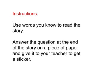 Instructions:

Use words you know to read the
story.

Answer the question at the end
of the story on a piece of paper
and give it to your teacher to get
a sticker.
 