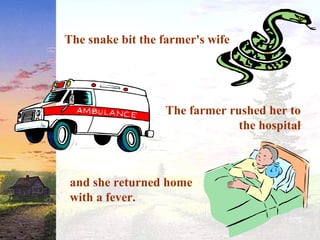 The snake bit the farmer's wife
and she returned home
with a fever.
The farmer rushed her to
the hospital
 