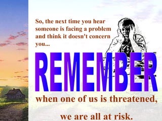 So, the next time you hear
someone is facing a problem
and think it doesn't concern
you...
when one of us is threatened,
we are all at risk.
 