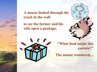 A mouse looked through the
crack in the wall
to see the farmer and his
wife open a package.
"What food might this
contain?"
The mouse wondered....
 