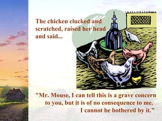 The chicken clucked and
scratched, raised her head
and said...
"Mr. Mouse, I can tell this is a grave concern
to you, but it is of no consequence to me.
I cannot be bothered by it."
 