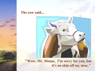The cow said...
"Wow, Mr. Mouse. I'm sorry for you, but
it's no skin off my nose."
 