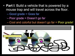 • Part I: Build a vehicle that is powered by a
mouse trap and will travel across the floor.
– Good grade = Goes far
– Poor grade = Doesn’t go far
– Cool and colorful but doesn’t go far = Poor grade!
 