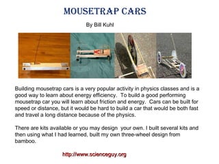 Building mousetrap cars is a very popular activity in physics classes and is a good way to learn about energy efficiency.  To build a good performing mousetrap car you will learn about friction and energy.  Cars can be built for speed or distance, but it would be hard to build a car that would be both fast and travel a long distance because of the physics. There are kits available or you may design  your own. I built several kits and then using what I had learned, built my own three-wheel design from bamboo.  Mousetrap Cars http://www.scienceguy.org By Bill Kuhl 