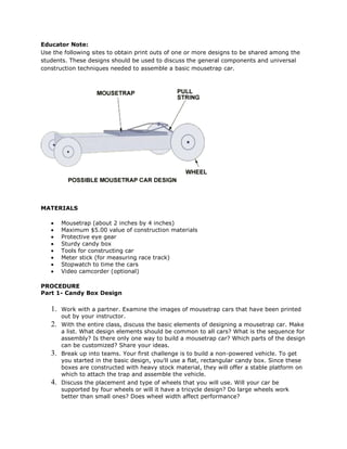 Educator Note:Use the following sites to obtain print outs of one or more designs to be shared among the students. These designs should be used to discuss the general components and universal construction techniques needed to assemble a basic mousetrap car.<br />MATERIALS<br />Mousetrap (about 2 inches by 4 inches) <br />Maximum $5.00 value of construction materials <br />Protective eye gear <br />Sturdy candy box <br />Tools for constructing car <br />Meter stick (for measuring race track) <br />Stopwatch to time the cars <br />Video camcorder (optional) <br />PROCEDUREPart 1- Candy Box Design<br />Work with a partner. Examine the images of mousetrap cars that have been printed out by your instructor.<br />With the entire class, discuss the basic elements of designing a mousetrap car. Make a list. What design elements should be common to all cars? What is the sequence for assembly? Is there only one way to build a mousetrap car? Which parts of the design can be customized? Share your ideas.<br />Break up into teams. Your first challenge is to build a non-powered vehicle. To get you started in the basic design, you'll use a flat, rectangular candy box. Since these boxes are constructed with heavy stock material, they will offer a stable platform on which to attach the trap and assemble the vehicle.<br />Discuss the placement and type of wheels that you will use. Will your car be supported by four wheels or will it have a tricycle design? Do large wheels work better than small ones? Does wheel width affect performance?<br />Use what you've learned to create a blueprint for your prototype mousetrap car. Don't be extravagant. Keep the design simple. Remember, this first test car is not powered.<br />Discuss your blueprints with your instructor. With you teacher's approval assemble this non-powered vehicle.<br />After testing your vehicle by pushing it along the ground, improve its performance. What changes can result in a more stable and longer traveling vehicle? How can those changes be implemented? With your instructor's approval, update your design.<br />Part 2- The Power Plant As you learned, the energy needed to propel the mousetrap car comes from the spring of the trap. When the spring is pulled back, it stores energy. With a controlled release of this tension, the energy can be transferred into the spin of the car's axle.<br />Review the design printouts so that you understand the nature and action of the mousetrap.<br />Compose a new blueprint that shows the placement of the mousetrap on your candy box chassis. Include any design changes that are necessary to accommodate a pull string. Remember, one end of the pull string is tied to the spring bar of the trap. The free end is wrapped around the power axle. As the mousetrap spring shuts close, the movement of the controlled release is transferred to the spin of the axle.<br />Share this updated blueprint with your instructor. With his or her approval, assemble this powered version of the mousetrap car. Make sure that you adhere to the construction techniques and design you identified in your blueprints.<br />Test the design. Does the car travel the fixed distance of the track (5 meters)? How long does the car take to travel this distance? How can it move quicker? Where is energy lost? How can the action of the mousetrap more efficiently be converted into movement of the car? Think about these parameters. Redesign your car to test these factors and improve its performance.<br />Think about it. Can you gain an advantage with a longer quot;
pull barquot;
? Will leverage increase the effectiveness of the mousetrap action? With you instructor's approval, design an experiment that would test if an extended bar would produce a more efficient car, then build your design.<br />Mousetrap car is an innovative vehicle which has the motive power coming from a mousetrap. Yes, mouse trap, as in traps for catching mice. Interesting, isn't it? These mouse trap cars are very commonly used while teaching physics and help students know and understand physical science techniques and also helps in their science fair projects. It also contributes in building problem solving skills, developing spatial awareness time management in students. This project thus has a lot of benefits for students and to top it all, it infuses a sense of co-operation if a team is doing it. In case this intrigues you, the text below would probably quench your thirst of knowledge about mouse trap cars.Mouse Trap Vehicle Structure and Design This vehicle can have multiple mouse traps or huge mouse traps for added power. Four wheeled cars are very common, but there are 3 wheeled cars as well. For increasing the distance the car can travel can be done by replacing the string which pulls the axle with the help of a rubber band. This car is powered by a helical torsion spring attached to a mouse trap. Consequently when you assemble a mouse trap, the spring is primarily twisted beyond its equilibrium so that it applies significant torque to the bar after the trap is closed. Torque, is the tendency of the force to to rotate an object. The mousetrap bar, travels through an arc of around 180 degrees and that motion has to be applied and used to move the car's axle or wheels. If you do not want to do all this or in short start from scratch, these days you even get ready made kits where you just have to assemble the mousetrap car. There would be instructions given, so you need not think about scary things like torsion, friction, torque and so on! Now lets move on to actually making it and see how to build a mouse trap car. Read onmousetrap car.Mouse trap Car Step by Step InstructionsStep #1Gather the material needed for a mousetrap car. You can use different set of materials. But this one will be built using a mouse trap, 4 eye hooks, 6 balloons, 2 Bic pens (the smooth kind), 2 tops from pop cans (for the serious perhaps washers, or otherwise any other bendable metal), some string, 4 CDs/DVDs (expendable ones), 3 CDRs and a blank transparent thing from the top of a spindle. Step #2Make the sketch pens into hollow plastic cylinders by pulling the front and the back out of them. Then, what you need to do is taking the balloons, cut their top and bottom off. Stretch them over 2 CD's. These are going to be your back wheels. This will help in traction as just CD's will be very slippery.Step #3Take stock of whether the eye hooks fit over the pens. They cannot be 'just about there' as then they would not rotate. What we want is that they fit in a way which keeps them loose enough to rotate easily. However, they should not be lose enough as to rattle out loud. If they do not, just make sure you slightly bend them, leading them to rattle a bit. Amongst mousetrap car building instructions, this is a crucial one. As the wheels are dependent on this step.Step #4Approximately, anticipate the center of one of those Bic pens and make a hole on that point. It has to be big enough to take the string. An easy way to do this is to screw the eye hook in the pen and taking it out. Step #5Take the pen and push the string into it. Take it out on one of the sides. When the string is enough through the pen, tie something to the other end. Pull it back through and ensure that the object or knot stops against the other side of hole.Step #6Now along with the short sides, screw the 4 eyelets in the mouse trap. Try and maintain the depth, about the same. This will help the axle later going through them is somewhat straight. Take care that you do not crack the mouse trap more than required. This is very important when it comes to mouse trap car instructions.Step #7Insert the front axle - the hollow pen, by pushing it through pop tabs. Pinch them to the pen to keep the pen moving sideways and to keep those tabs stable. Further, to help them spin more freely, bend them away from the eyelets enough. Make sure it rotates properly.Step #8Now is the time for front wheels. Wrapping a balloon around the pen fixed in the earlier step, try to fold it in a way that it is seems something like a wedge on the edge of the pen. Then rotate one of the CD's sans balloons on them on it. The direction should be the same in which you wrapped the balloon and wedge it on the pen. Point it as straight as possible and stable in connection with the trap. Do the same thing with the other end of the pen for your mouse trap car. Step #9It is the turn for the rear axle. For that push the pen, including the string into eyelets at the back. Let the strings be pulled through the eyelets to get them between the eyelets. In case you want to widen them, slide them through the gap. Follow that by tying the string to the top of the flap. This flap will move as the trap springs.Step #10The rear wheels are to be attached exactly like the front wheels. Then, gently turn the back wheels in the backward direction. To be sure of the direction, put the mousetrap car on a surface and ten pull it backward. Raise the flap slightly when it starts to catch and keep turning till the trap starts loading. Continue doing this, until it is pulled, all the way back. Hitch it as you would generally do while setting up a mouse trap. One of the important mousetrap car tips is that here take a bit of care. If the string snaps, the trap will close in a jiffy and anything in its way will get hit. Thus avoid getting in that 'ouch' position by being careful.Step #11Ultimately, to make your mouse trap car mobile, tap the trigger and there you go! If the wheels seem flimsy and stable, readjust them, get them straighter and give it another shot. Hopefully, this time it should be well on its way, if at all it didn't for the first run!Mousetrap car can be made from absolutely anything you use daily, except for the mouse trap, which has to be there! Of course, you can have variations and make it more sophisticated using high tech tool and the likes!Finally, here I end my treatise or rather something resembling a thesis on mouse trap car!<br />PHYSICS ANALYSIS OF YOUR PROJECT     <br />Answer the following questions completely (include formulas and/or calculations where appropriate). Your answers may be written or typed.<br /> <br />1. What are the two types of friction that affect the performance of your vehicle?<br />2. What problems related to friction did you encounter and how did you solve them?<br />3. What factors did you take into account to decide the number of wheels you chose in your design?<br />4. What kind of wheels did you use in each axle? What is the effect of using large or small wheels?<br />5. Explain how Newton's first, second and third  laws apply to the performance of your vehicle.<br />6. Discuss the effect of the length of the lever arm in the pulling force of your vehicle.<br />7. How is the balance of a wheel, around its center, related to the vehicle’s performance?<br />8. How does the distribution of weight of the vehicle affect the traction of the wheels?<br />9. Discuss the major problems encountered in the performance of your vehicle and what did you do to solve them.<br />NOTE: Your report is due the same day as your car.<br />