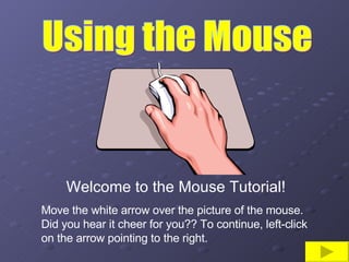 Using the Mouse Welcome to the Mouse Tutorial! Move the white arrow over the picture of the mouse.  Did you hear it cheer for you?? To continue, left-click on the arrow pointing to the right. 