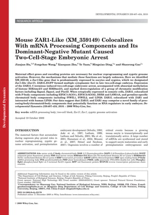 RESEARCH ARTICLE
Mouse ZAR1-Like (XM_359149) Colocalizes
With mRNA Processing Components and Its
Dominant-Negative Mutant Caused
Two-Cell-Stage Embryonic Arrest
Jianjun Hu,1,2
Fengchao Wang,2
Xiaoquan Zhu,2
Ye Yuan,2
Mingxiao Ding,1
* and Shaorong Gao2
*
Maternal effect genes and encoding proteins are necessary for nuclear reprogramming and zygotic genome
activation. However, the mechanisms that mediate these functions are largely unknown. Here we identiﬁed
XM_359149, a Zar1-like gene that is predominantly expressed in oocytes and zygotes, which we designated
Zar1-like (Zar1l). ZAR1L-EGFP formed multiple cytoplasmic foci in late two-cell-stage embryos. Expression
of the ZAR1L C-terminus induced two-cell-stage embryonic arrest, accompanied with abnormal methylation
of histone H3K4me2/3 and H3K9me2/3, and marked down-regulation of a group of chromatin modiﬁcation
factors including Dppa2, Dppa4, and Piwil2. When ectopically expressed in somatic cells, ZAR1L colocalized
with P-body components including EIF2C1(AGO1), EIF2C2(AGO2), DDX6 and LSM14A, and germline-speciﬁc
chromatoid body components including PIWIL1, PIWIL2, and LIN28. ZAR1L colocalized with ZAR1 and
interacted with human LIN28. Our data suggest that ZAR1L and ZAR1 may comprise a novel family of proc-
essing-body/chromatoid-body components that potentially function as RNA regulators in early embryos. De-
velopmental Dynamics 239:407–424, 2010. VC 2009 Wiley-Liss, Inc.
Key words: mRNA processing body; two-cell block; Zar1l; Zar1; zygotic genome activation
Accepted 19 October 2009
INTRODUCTION
The maternal factors that accumulate
during oogenesis play pivotal roles in
nuclear reprogramming, zygotic ge-
nome activation, and preimplantation
embryonic development (Schultz, 1993;
Aoki et al., 1997; Latham, 1999;
Latham and Schultz, 2001; Ma et al.,
2001; Hamatani et al., 2004; Minami
et al., 2007; Stitzel and Seydoux,
2007). Oogenesis involves a number of
critical events because a growing
mouse oocyte is transcriptionally and
translationally active. A large number
of mRNAs are synthesized and stored
to support oocyte maturation and early
preimplantation embryogenesis and
ABBREVIATIONS AAs amino acids C-body chromatoid-body DAB 3,30
-Diaminobenzidine DAPI 40
-6-Diamidino-2-phenylindole EGFP
enhanced green ﬂuorescent protein FBS fetal bovine serum H3K4me1/2/3 Mono-/Di-/Tri-methylated Histone H3 at Lysine 4 H3K9me2/3
Di/Tri- methylated Histone H3 at Lysine 9 HRP horseradish peroxidase mRNP mRNA ribonucleoprotein ORF open reading frame P-body
mRNA processing body PFA paraformaldehyde PHD plant homeodomain PHDL cells pancreatic PNA-HSA double-low cells Phospho-
Rpb1 phosphorylated Rpb1 at C-terminal Ser2/5 repeats RFP red ﬂuorescent protein RT-PCR reverse transcription polymerase chain
reaction.
Additional Supporting Information may be found in the online version of this article.
1
The Department of Cell Biology and Genetics, College of Life Sciences, Peking University, Beijing, People’s Republic of China
2
National Institute of Biological Sciences, Beijing, People’s Republic of China
Grant sponsor: National High Technology 863; Grant number: 2008AA022311; Grant sponsor: National Natural Science Foundation;
Grant number: 30670302.
*Correspondence to: Shaorong Gao, National Institute of Biological Sciences, NIBS, Beijing, 102206, P.R. China. E-mail:
gaoshaorong@nibs.ac.cn or Mingxiao Ding Department of Cell Biology and Genetics, College of Life Sciences, Peking
University, Beijing, 100871, P.R. China E-mail: dingmx01@pku.edu.cn
DOI 10.1002/dvdy.22170
Published online 11 December 2009 in Wiley InterScience (www.interscience.wiley.com).
DEVELOPMENTAL DYNAMICS 239:407–424, 2010
VC 2009 Wiley-Liss, Inc.
DevelopmentalDynamics
 