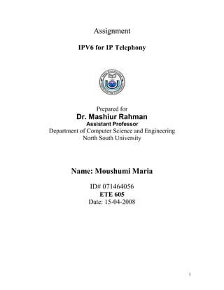 Assignment

          IPV6 for IP Telephony




                 Prepared for
          Dr. Mashiur Rahman
             Assistant Professor
Department of Computer Science and Engineering
            North South University




        Name: Moushumi Maria
              ID# 071464056
                  ETE 605
              Date: 15-04-2008




                                                 1
 