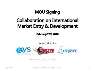 2/25/2016 Property of AYS Sdn Bhd. All rights reserved 1
MOU Signing
Collaboration on International
Market Entry & Development
February 25th, 2016
A joint effort by
 
