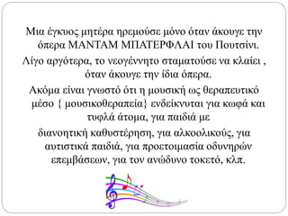 Μια έγκυος μητέρα ηρεμούσε μόνο όταν άκουγε την
όπερα ΜΑΝΤΑΜ ΜΠΑΤΕΡΦΛΑΙ του Πουτσίνι.
Λίγο αργότερα, το νεογέννητο σταματούσε να κλαίει ,
όταν άκουγε την ίδια όπερα.
Ακόμα είναι γνωστό ότι η μουσική ως θεραπευτικό
μέσο { μουσικοθεραπεία} ενδείκνυται για κωφά και
τυφλά άτομα, για παιδιά με
διανοητική καθυστέρηση, για αλκοολικούς, για
αυτιστικά παιδιά, για προετοιμασία οδυνηρών
επεμβάσεων, για τον ανώδυνο τοκετό, κλπ.
 