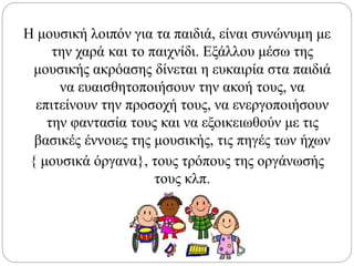Η μουσική λοιπόν για τα παιδιά, είναι συνώνυμη με
την χαρά και το παιχνίδι. Εξάλλου μέσω της
μουσικής ακρόασης δίνεται η ευκαιρία στα παιδιά
να ευαισθητοποιήσουν την ακοή τους, να
επιτείνουν την προσοχή τους, να ενεργοποιήσουν
την φαντασία τους και να εξοικειωθούν με τις
βασικές έννοιες της μουσικής, τις πηγές των ήχων
{ μουσικά όργανα}, τους τρόπους της οργάνωσής
τους κλπ.
 