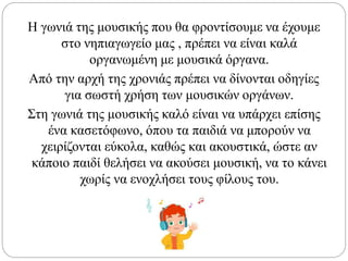 Η γωνιά της μουσικής που θα φροντίσουμε να έχουμε
στο νηπιαγωγείο μας , πρέπει να είναι καλά
οργανωμένη με μουσικά όργανα.
Από την αρχή της χρονιάς πρέπει να δίνονται οδηγίες
για σωστή χρήση των μουσικών οργάνων.
Στη γωνιά της μουσικής καλό είναι να υπάρχει επίσης
ένα κασετόφωνο, όπου τα παιδιά να μπορούν να
χειρίζονται εύκολα, καθώς και ακουστικά, ώστε αν
κάποιο παιδί θελήσει να ακούσει μουσική, να το κάνει
χωρίς να ενοχλήσει τους φίλους του.
 