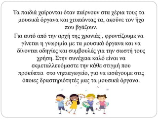 Τα παιδιά χαίρονται όταν παίρνουν στα χέρια τους τα
μουσικά όργανα και χτυπώντας τα, ακούνε τον ήχο
που βγάζουν.
Για αυτό από την αρχή της χρονιάς , φροντίζουμε να
γίνεται η γνωριμία με τα μουσικά όργανα και να
δίνονται οδηγίες και συμβουλές για την σωστή τους
χρήση. Στην συνέχεια καλό είναι να
εκμεταλλευόμαστε την κάθε στιγμή που
προκύπτει στο νηπιαγωγείο, για να εισάγουμε στις
όποιες δραστηριότητές μας τα μουσικά όργανα.
 