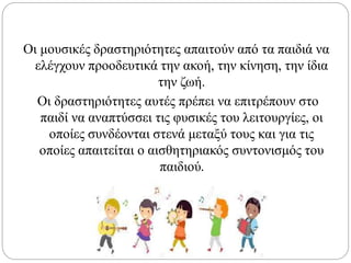 Οι μουσικές δραστηριότητες απαιτούν από τα παιδιά να
ελέγχουν προοδευτικά την ακοή, την κίνηση, την ίδια
την ζωή.
Οι δραστηριότητες αυτές πρέπει να επιτρέπουν στο
παιδί να αναπτύσσει τις φυσικές του λειτουργίες, οι
οποίες συνδέονται στενά μεταξύ τους και για τις
οποίες απαιτείται ο αισθητηριακός συντονισμός του
παιδιού.
 