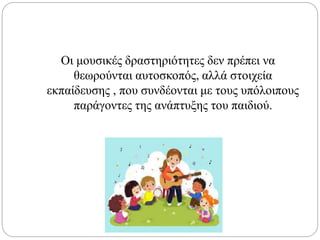 Οι μουσικές δραστηριότητες δεν πρέπει να
θεωρούνται αυτοσκοπός, αλλά στοιχεία
εκπαίδευσης , που συνδέονται με τους υπόλοιπους
παράγοντες της ανάπτυξης του παιδιού.
 